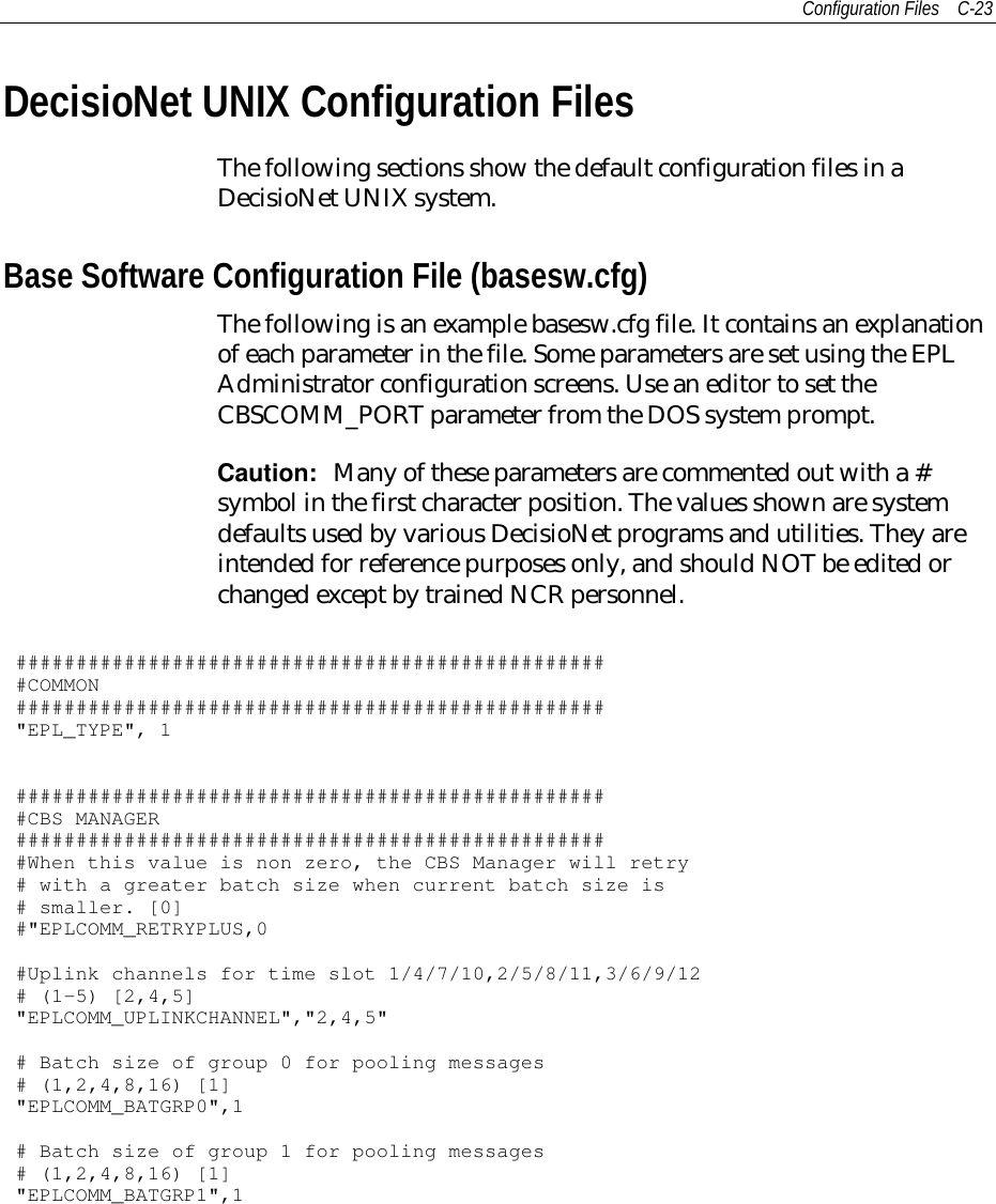 Configuration Files C-23DecisioNet UNIX Configuration FilesThe following sections show the default configuration files in aDecisioNet UNIX system.Base Software Configuration File (basesw.cfg)The following is an example basesw.cfg file. It contains an explanationof each parameter in the file. Some parameters are set using the EPLAdministrator configuration screens. Use an editor to set theCBSCOMM_PORT parameter from the DOS system prompt.Caution:  Many of these parameters are commented out with a #symbol in the first character position. The values shown are systemdefaults used by various DecisioNet programs and utilities. They areintended for reference purposes only, and should NOT be edited orchanged except by trained NCR personnel.##################################################COMMON#################################################&quot;EPL_TYPE&quot;, 1##################################################CBS MANAGER##################################################When this value is non zero, the CBS Manager will retry# with a greater batch size when current batch size is# smaller. [0]#&quot;EPLCOMM_RETRYPLUS,0#Uplink channels for time slot 1/4/7/10,2/5/8/11,3/6/9/12# (1-5) [2,4,5]&quot;EPLCOMM_UPLINKCHANNEL&quot;,&quot;2,4,5&quot;# Batch size of group 0 for pooling messages# (1,2,4,8,16) [1]&quot;EPLCOMM_BATGRP0&quot;,1# Batch size of group 1 for pooling messages# (1,2,4,8,16) [1]&quot;EPLCOMM_BATGRP1&quot;,1
