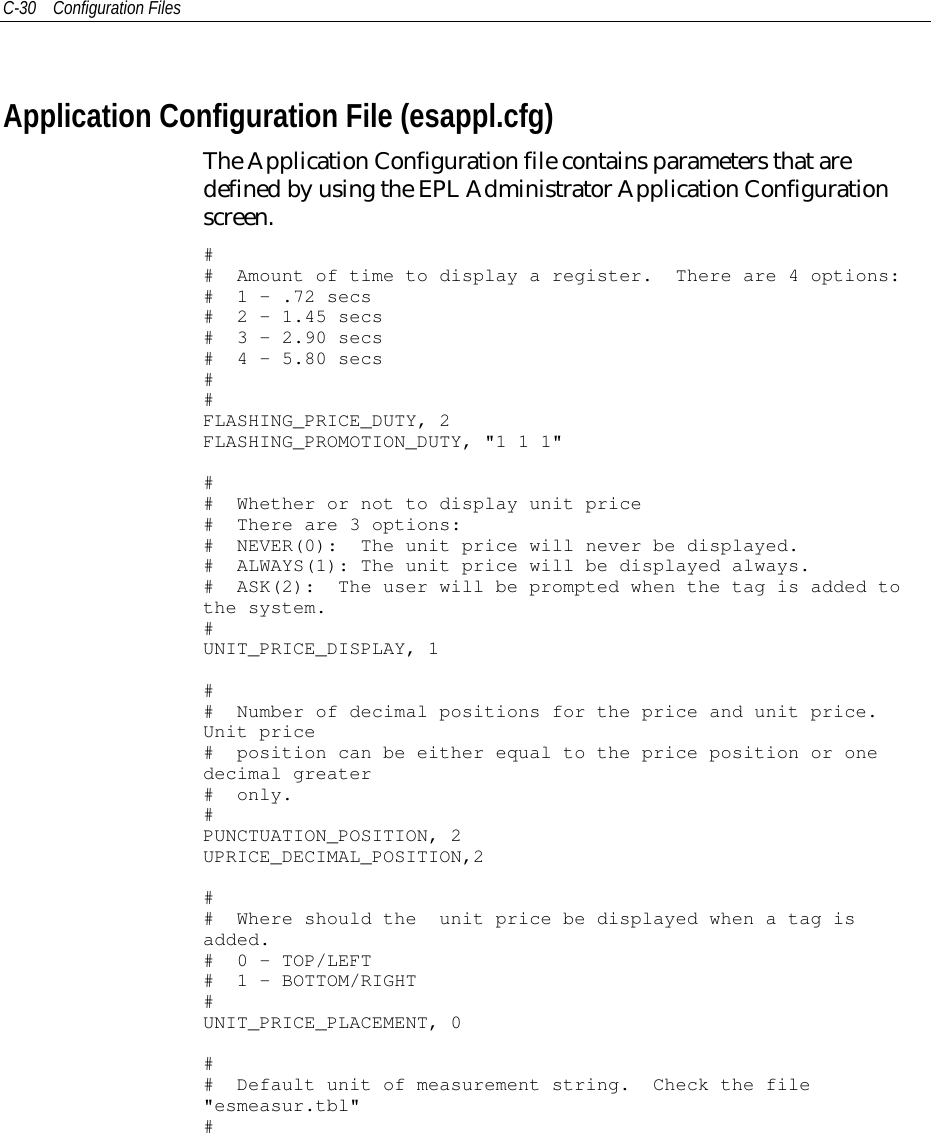 C-30 Configuration FilesApplication Configuration File (esappl.cfg)The Application Configuration file contains parameters that aredefined by using the EPL Administrator Application Configurationscreen.## Amount of time to display a register. There are 4 options:# 1 - .72 secs# 2 - 1.45 secs# 3 - 2.90 secs# 4 - 5.80 secs##FLASHING_PRICE_DUTY, 2FLASHING_PROMOTION_DUTY, &quot;1 1 1&quot;## Whether or not to display unit price# There are 3 options:# NEVER(0): The unit price will never be displayed.# ALWAYS(1): The unit price will be displayed always.# ASK(2): The user will be prompted when the tag is added tothe system.#UNIT_PRICE_DISPLAY, 1## Number of decimal positions for the price and unit price.Unit price# position can be either equal to the price position or onedecimal greater# only.#PUNCTUATION_POSITION, 2UPRICE_DECIMAL_POSITION,2## Where should the unit price be displayed when a tag isadded.# 0 - TOP/LEFT# 1 - BOTTOM/RIGHT#UNIT_PRICE_PLACEMENT, 0## Default unit of measurement string. Check the file&quot;esmeasur.tbl&quot;#