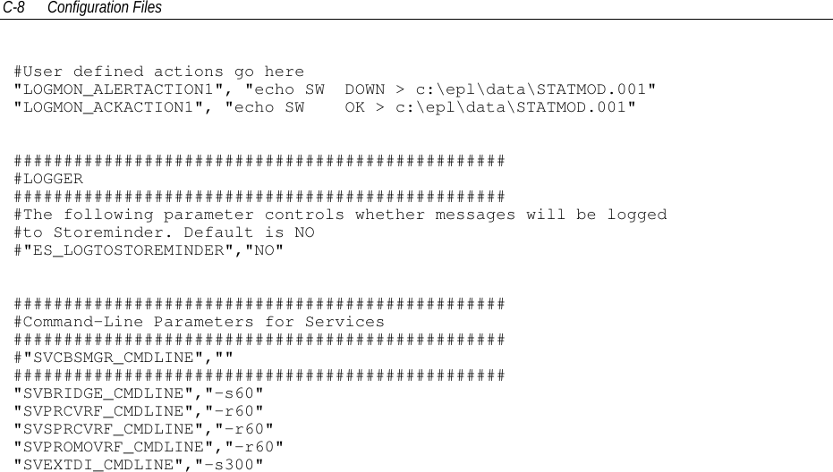 C-8 Configuration Files#User defined actions go here&quot;LOGMON_ALERTACTION1&quot;, &quot;echo SW DOWN &gt; c:\epl\data\STATMOD.001&quot;&quot;LOGMON_ACKACTION1&quot;, &quot;echo SW OK &gt; c:\epl\data\STATMOD.001&quot;##################################################LOGGER##################################################The following parameter controls whether messages will be logged#to Storeminder. Default is NO#&quot;ES_LOGTOSTOREMINDER&quot;,&quot;NO&quot;##################################################Command-Line Parameters for Services##################################################&quot;SVCBSMGR_CMDLINE&quot;,&quot;&quot;#################################################&quot;SVBRIDGE_CMDLINE&quot;,&quot;-s60&quot;&quot;SVPRCVRF_CMDLINE&quot;,&quot;-r60&quot;&quot;SVSPRCVRF_CMDLINE&quot;,&quot;-r60&quot;&quot;SVPROMOVRF_CMDLINE&quot;,&quot;-r60&quot;&quot;SVEXTDI_CMDLINE&quot;,&quot;-s300&quot;