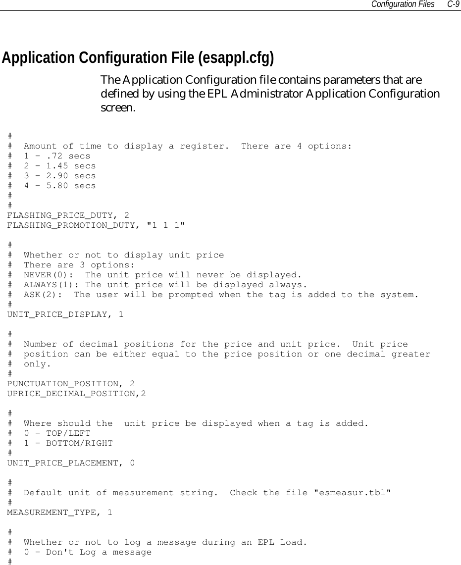 Configuration Files C-9Application Configuration File (esappl.cfg)The Application Configuration file contains parameters that aredefined by using the EPL Administrator Application Configurationscreen.## Amount of time to display a register. There are 4 options:# 1 - .72 secs# 2 - 1.45 secs# 3 - 2.90 secs# 4 - 5.80 secs##FLASHING_PRICE_DUTY, 2FLASHING_PROMOTION_DUTY, &quot;1 1 1&quot;## Whether or not to display unit price# There are 3 options:# NEVER(0): The unit price will never be displayed.# ALWAYS(1): The unit price will be displayed always.# ASK(2): The user will be prompted when the tag is added to the system.#UNIT_PRICE_DISPLAY, 1## Number of decimal positions for the price and unit price. Unit price# position can be either equal to the price position or one decimal greater# only.#PUNCTUATION_POSITION, 2UPRICE_DECIMAL_POSITION,2## Where should the unit price be displayed when a tag is added.# 0 - TOP/LEFT# 1 - BOTTOM/RIGHT#UNIT_PRICE_PLACEMENT, 0## Default unit of measurement string. Check the file &quot;esmeasur.tbl&quot;#MEASUREMENT_TYPE, 1## Whether or not to log a message during an EPL Load.# 0 - Don&apos;t Log a message#