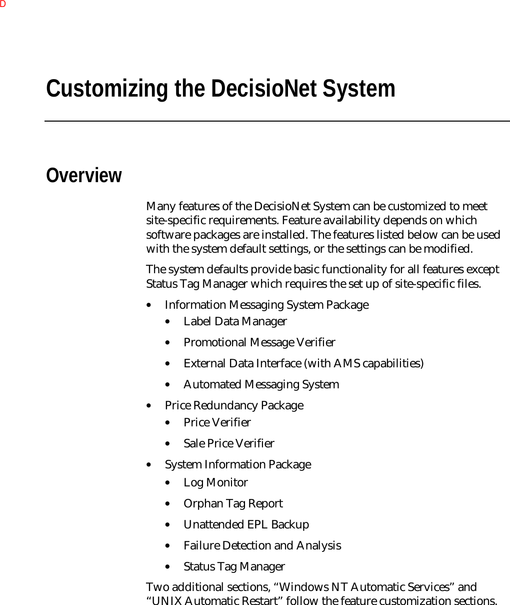 Customizing the DecisioNet SystemOverviewMany features of the DecisioNet System can be customized to meetsite-specific requirements. Feature availability depends on whichsoftware packages are installed. The features listed below can be usedwith the system default settings, or the settings can be modified.The system defaults provide basic functionality for all features exceptStatus Tag Manager which requires the set up of site-specific files.• Information Messaging System Package• Label Data Manager• Promotional Message Verifier• External Data Interface (with AMS capabilities)• Automated Messaging System• Price Redundancy Package• Price Verifier• Sale Price Verifier• System Information Package• Log Monitor• Orphan Tag Report• Unattended EPL Backup• Failure Detection and Analysis• Status Tag ManagerTwo additional sections, “Windows NT Automatic Services” and“UNIX Automatic Restart” follow the feature customization sections.D