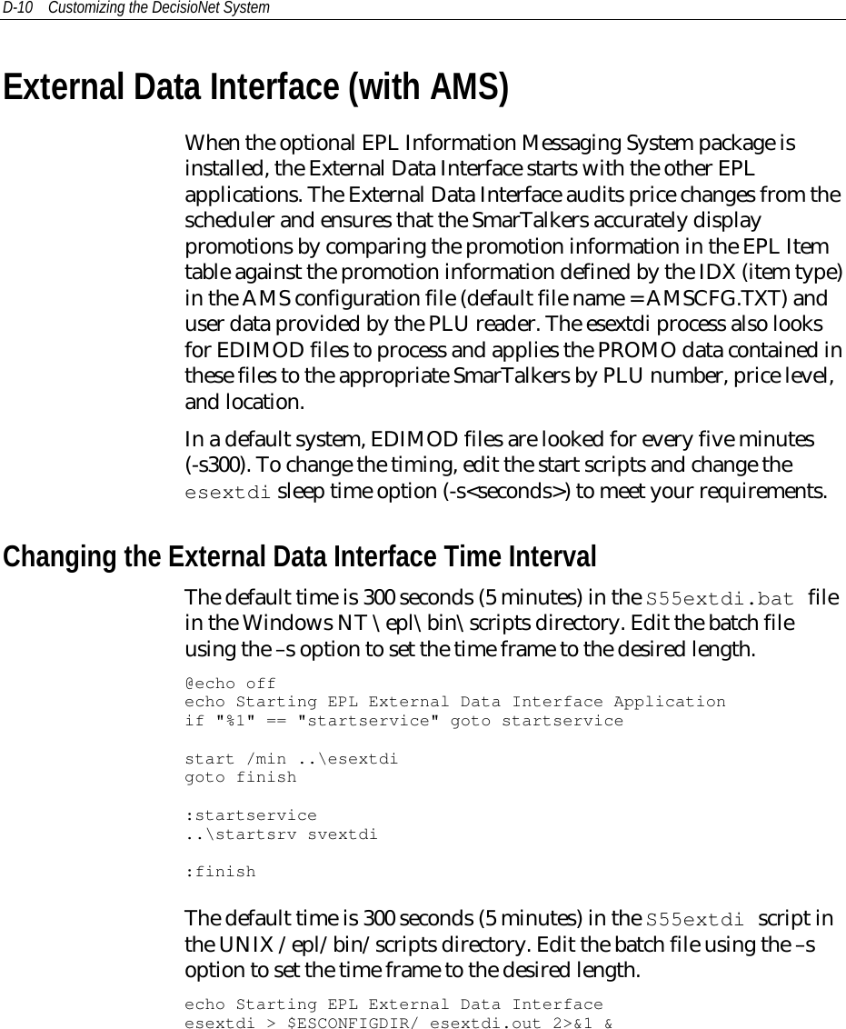 D-10 Customizing the DecisioNet SystemExternal Data Interface (with AMS)When the optional EPL Information Messaging System package isinstalled, the External Data Interface starts with the other EPLapplications. The External Data Interface audits price changes from thescheduler and ensures that the SmarTalkers accurately displaypromotions by comparing the promotion information in the EPL Itemtable against the promotion information defined by the IDX (item type)in the AMS configuration file (default file name = AMSCFG.TXT) anduser data provided by the PLU reader. The esextdi process also looksfor EDIMOD files to process and applies the PROMO data contained inthese files to the appropriate SmarTalkers by PLU number, price level,and location.In a default system, EDIMOD files are looked for every five minutes(-s300). To change the timing, edit the start scripts and change theesextdi sleep time option (-s&lt;seconds&gt;) to meet your requirements.Changing the External Data Interface Time IntervalThe default time is 300 seconds (5 minutes) in the S55extdi.bat filein the Windows NT \epl\bin\scripts directory. Edit the batch fileusing the –s option to set the time frame to the desired length.@echo offecho Starting EPL External Data Interface Applicationif &quot;%1&quot; == &quot;startservice&quot; goto startservicestart /min ..\esextdigoto finish:startservice..\startsrv svextdi:finishThe default time is 300 seconds (5 minutes) in the S55extdi script inthe UNIX /epl/bin/scripts directory. Edit the batch file using the –soption to set the time frame to the desired length.echo Starting EPL External Data Interfaceesextdi &gt; $ESCONFIGDIR/ esextdi.out 2&gt;&amp;1 &amp;