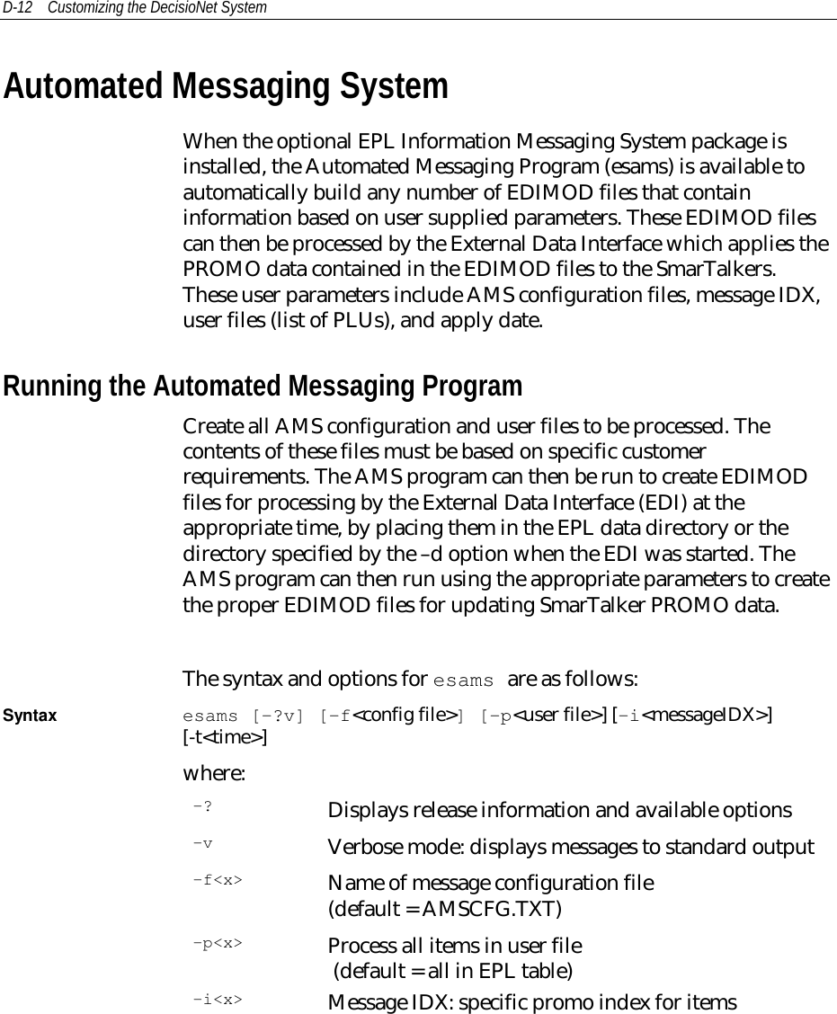 D-12 Customizing the DecisioNet SystemAutomated Messaging SystemWhen the optional EPL Information Messaging System package isinstalled, the Automated Messaging Program (esams) is available toautomatically build any number of EDIMOD files that containinformation based on user supplied parameters. These EDIMOD filescan then be processed by the External Data Interface which applies thePROMO data contained in the EDIMOD files to the SmarTalkers.These user parameters include AMS configuration files, message IDX,user files (list of PLUs), and apply date.Running the Automated Messaging ProgramCreate all AMS configuration and user files to be processed. Thecontents of these files must be based on specific customerrequirements. The AMS program can then be run to create EDIMODfiles for processing by the External Data Interface (EDI) at theappropriate time, by placing them in the EPL data directory or thedirectory specified by the –d option when the EDI was started. TheAMS program can then run using the appropriate parameters to createthe proper EDIMOD files for updating SmarTalker PROMO data.The syntax and options for esams are as follows:Syntax esams [-?v] [-f&lt;config file&gt;] [-p&lt;user file&gt;] [-i&lt;messageIDX&gt;][-t&lt;time&gt;]where:-? Displays release information and available options-v Verbose mode: displays messages to standard output-f&lt;x&gt; Name of message configuration file(default = AMSCFG.TXT)-p&lt;x&gt; Process all items in user file (default = all in EPL table)-i&lt;x&gt; Message IDX: specific promo index for items