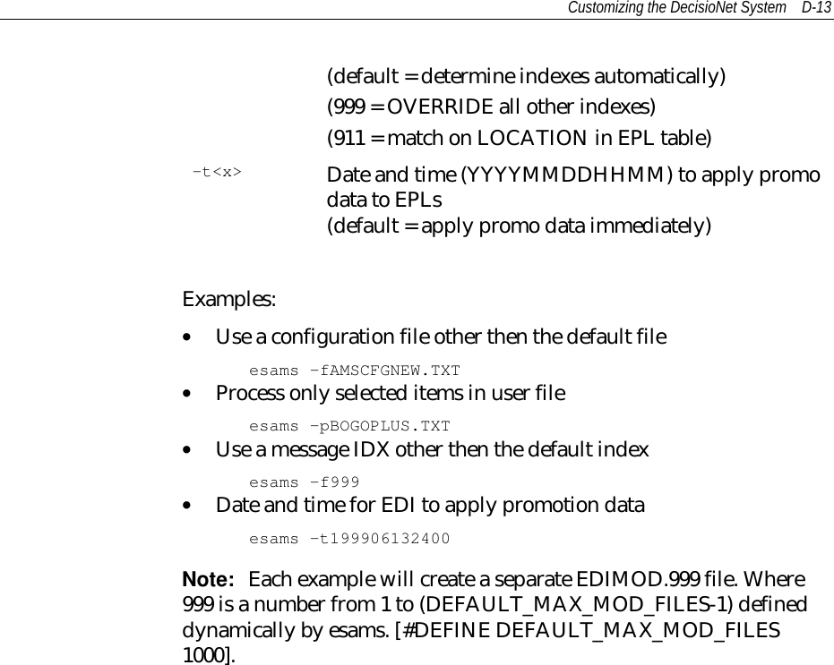 Customizing the DecisioNet System D-13(default = determine indexes automatically)(999 = OVERRIDE all other indexes)(911 = match on LOCATION in EPL table)-t&lt;x&gt; Date and time (YYYYMMDDHHMM) to apply promodata to EPLs(default = apply promo data immediately)Examples:• Use a configuration file other then the default fileesams –fAMSCFGNEW.TXT• Process only selected items in user fileesams –pBOGOPLUS.TXT• Use a message IDX other then the default indexesams –f999• Date and time for EDI to apply promotion dataesams –t199906132400Note:  Each example will create a separate EDIMOD.999 file. Where999 is a number from 1 to (DEFAULT_MAX_MOD_FILES-1) defineddynamically by esams. [#DEFINE DEFAULT_MAX_MOD_FILES1000].