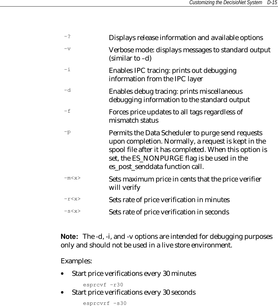 Customizing the DecisioNet System D-15-? Displays release information and available options-v Verbose mode: displays messages to standard output(similar to –d)-i Enables IPC tracing: prints out debugginginformation from the IPC layer-d Enables debug tracing: prints miscellaneousdebugging information to the standard output-f Forces price updates to all tags regardless ofmismatch status-p Permits the Data Scheduler to purge send requestsupon completion. Normally, a request is kept in thespool file after it has completed. When this option isset, the ES_NONPURGE flag is be used in thees_post_senddata function call.-m&lt;x&gt; Sets maximum price in cents that the price verifierwill verify-r&lt;x&gt; Sets rate of price verification in minutes-s&lt;x&gt; Sets rate of price verification in secondsNote:  The -d, -i, and -v options are intended for debugging purposesonly and should not be used in a live store environment.Examples:• Start price verifications every 30 minutesesprcvf -r30• Start price verifications every 30 secondsesprcvrf -s30