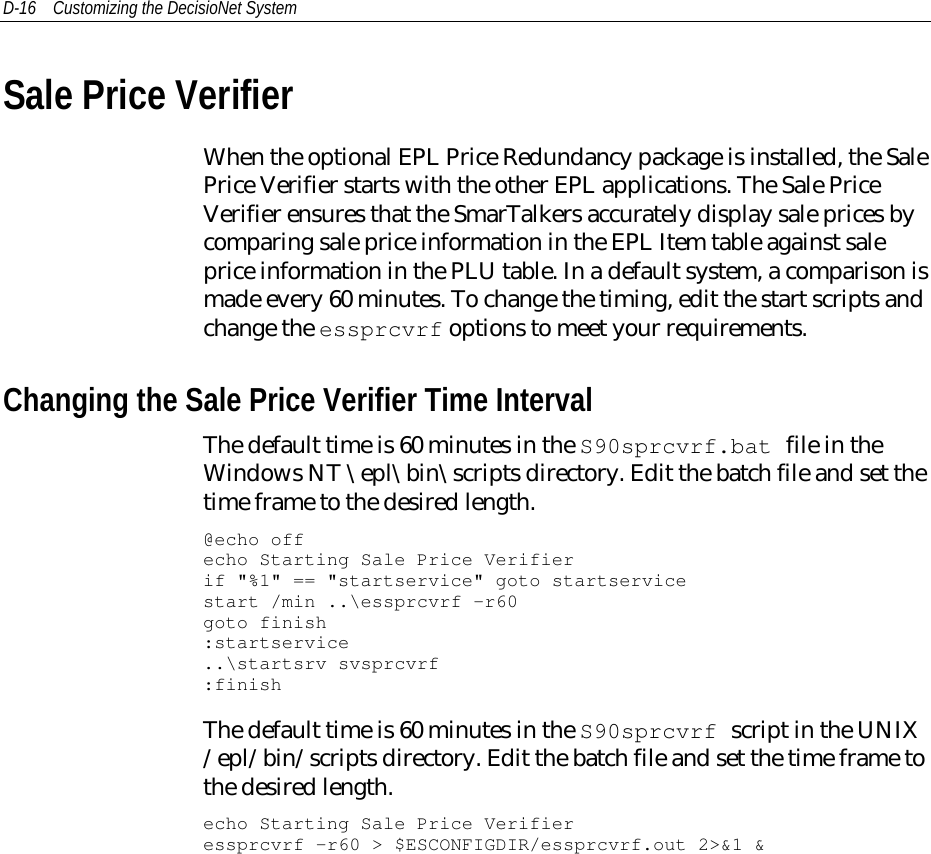 D-16 Customizing the DecisioNet SystemSale Price VerifierWhen the optional EPL Price Redundancy package is installed, the SalePrice Verifier starts with the other EPL applications. The Sale PriceVerifier ensures that the SmarTalkers accurately display sale prices bycomparing sale price information in the EPL Item table against saleprice information in the PLU table. In a default system, a comparison ismade every 60 minutes. To change the timing, edit the start scripts andchange the essprcvrf options to meet your requirements.Changing the Sale Price Verifier Time IntervalThe default time is 60 minutes in the S90sprcvrf.bat file in theWindows NT \epl\bin\scripts directory. Edit the batch file and set thetime frame to the desired length.@echo offecho Starting Sale Price Verifierif &quot;%1&quot; == &quot;startservice&quot; goto startservicestart /min ..\essprcvrf -r60goto finish:startservice..\startsrv svsprcvrf:finishThe default time is 60 minutes in the S90sprcvrf script in the UNIX/epl/bin/scripts directory. Edit the batch file and set the time frame tothe desired length.echo Starting Sale Price Verifieressprcvrf -r60 &gt; $ESCONFIGDIR/essprcvrf.out 2&gt;&amp;1 &amp;