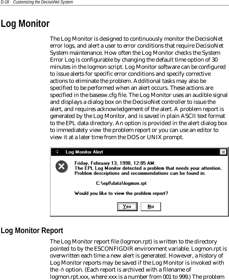 D-18 Customizing the DecisioNet SystemLog MonitorThe Log Monitor is designed to continuously monitor the DecisioNeterror logs, and alert a user to error conditions that require DecisioNetSystem maintenance. How often the Log Monitor checks the SystemError Log is configurable by changing the default time option of 30minutes in the logmon script. Log Monitor software can be configuredto issue alerts for specific error conditions and specify correctiveactions to eliminate the problem. Additional tasks may also bespecified to be performed when an alert occurs. These actions arespecified in the basesw.cfg file. The Log Monitor uses an audible signaland displays a dialog box on the DecisioNet controller to issue thealert, and requires acknowledgement of the alert. A problem report isgenerated by the Log Monitor, and is saved in plain ASCII text formatto the EPL data directory. An option is provided in the alert dialog boxto immediately view the problem report or you can use an editor toview it at a later time from the DOS or UNIX prompt.Log Monitor ReportThe Log Monitor report file (logmon.rpt) is written to the directorypointed to by the ESCONFIGDIR environment variable. Logmon.rpt isoverwritten each time a new alert is generated. However, a history ofLog Monitor reports may be saved if the Log Monitor is invoked withthe -h option. (Each report is archived with a filename oflogmon.rpt.xxx, where xxx is a number from 001 to 999.) The problem