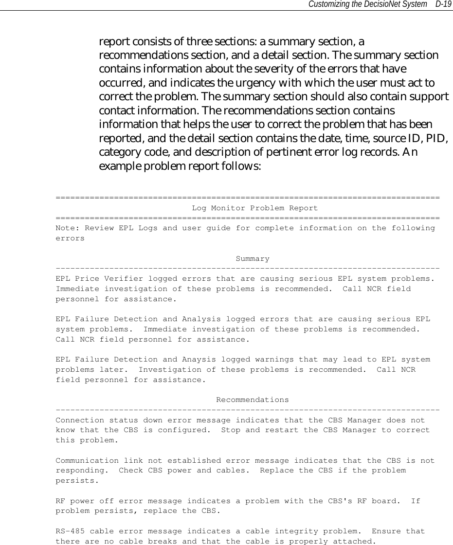 Customizing the DecisioNet System D-19report consists of three sections: a summary section, arecommendations section, and a detail section. The summary sectioncontains information about the severity of the errors that haveoccurred, and indicates the urgency with which the user must act tocorrect the problem. The summary section should also contain supportcontact information. The recommendations section containsinformation that helps the user to correct the problem that has beenreported, and the detail section contains the date, time, source ID, PID,category code, and description of pertinent error log records. Anexample problem report follows:===============================================================================Log Monitor Problem Report===============================================================================Note: Review EPL Logs and user guide for complete information on the followingerrorsSummary-------------------------------------------------------------------------------EPL Price Verifier logged errors that are causing serious EPL system problems.Immediate investigation of these problems is recommended. Call NCR fieldpersonnel for assistance.EPL Failure Detection and Analysis logged errors that are causing serious EPLsystem problems. Immediate investigation of these problems is recommended.Call NCR field personnel for assistance.EPL Failure Detection and Anaysis logged warnings that may lead to EPL systemproblems later. Investigation of these problems is recommended. Call NCRfield personnel for assistance.Recommendations-------------------------------------------------------------------------------Connection status down error message indicates that the CBS Manager does notknow that the CBS is configured. Stop and restart the CBS Manager to correctthis problem.Communication link not established error message indicates that the CBS is notresponding. Check CBS power and cables. Replace the CBS if the problempersists.RF power off error message indicates a problem with the CBS&apos;s RF board. Ifproblem persists, replace the CBS.RS-485 cable error message indicates a cable integrity problem. Ensure thatthere are no cable breaks and that the cable is properly attached.