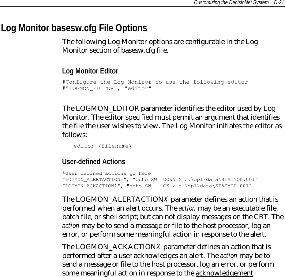 Customizing the DecisioNet System D-21Log Monitor basesw.cfg File OptionsThe following Log Monitor options are configurable in the LogMonitor section of basesw.cfg file.Log Monitor Editor#Configure the Log Monitor to use the following editor#&quot;LOGMON_EDITOR&quot;, &quot;editor&quot;The LOGMON_EDITOR parameter identifies the editor used by LogMonitor. The editor specified must permit an argument that identifiesthe file the user wishes to view. The Log Monitor initiates the editor asfollows:editor &lt;filename&gt;User-defined Actions#User defined actions go here&quot;LOGMON_ALERTACTION1&quot;, &quot;echo SW DOWN &gt; c:\epl\data\STATMOD.001&quot;&quot;LOGMON_ACKACTION1&quot;, &quot;echo SW OK &gt; c:\epl\data\STATMOD.001&quot;The LOGMON_ALERTACTIONX parameter defines an action that isperformed when an alert occurs. The action may be an executable file,batch file, or shell script; but can not display messages on the CRT. Theaction may be to send a message or file to the host processor, log anerror, or perform some meaningful action in response to the alert.The LOGMON_ACKACTIONX parameter defines an action that isperformed after a user acknowledges an alert. The action may be tosend a message or file to the host processor, log an error, or performsome meaningful action in response to the acknowledgement.