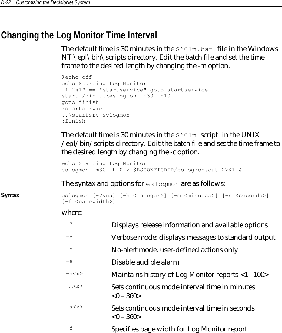 D-22 Customizing the DecisioNet SystemChanging the Log Monitor Time IntervalThe default time is 30 minutes in the S60lm.bat file in the WindowsNT \epl\bin\scripts directory. Edit the batch file and set the timeframe to the desired length by changing the -m option.@echo offecho Starting Log Monitorif &quot;%1&quot; == &quot;startservice&quot; goto startservicestart /min ..\eslogmon -m30 –h10goto finish:startservice..\startsrv svlogmon:finishThe default time is 30 minutes in the S60lm script in the UNIX/epl/bin/scripts directory. Edit the batch file and set the time frame tothe desired length by changing the -c option.echo Starting Log Monitoreslogmon -m30 –h10 &gt; $ESCONFIGDIR/eslogmon.out 2&gt;&amp;1 &amp;The syntax and options for eslogmon are as follows:Syntax eslogmon [-?vna] [-h &lt;integer&gt;] [-m &lt;minutes&gt;] [-s &lt;seconds&gt;][-f &lt;pagewidth&gt;]where:-? Displays release information and available options-v Verbose mode: displays messages to standard output-n No-alert mode: user-defined actions only-a Disable audible alarm-h&lt;x&gt; Maintains history of Log Monitor reports &lt;1 - 100&gt;-m&lt;x&gt; Sets continuous mode interval time in minutes&lt;0 – 360&gt;-s&lt;x&gt; Sets continuous mode interval time in seconds&lt;0 – 360&gt;-f Specifies page width for Log Monitor report