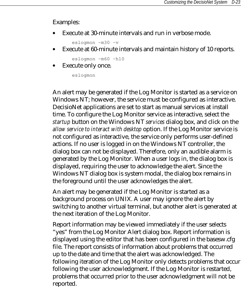 Customizing the DecisioNet System D-23Examples:• Execute at 30-minute intervals and run in verbose mode.eslogmon -m30 –v• Execute at 60-minute intervals and maintain history of 10 reports.eslogmon –m60 -h10• Execute only once.eslogmonAn alert may be generated if the Log Monitor is started as a service onWindows NT; however, the service must be configured as interactive.DecisioNet applications are set to start as manual services at installtime. To configure the Log Monitor service as interactive, select thestartup button on the Windows NT services dialog box, and click on theallow service to interact with desktop option. If the Log Monitor service isnot configured as interactive, the service only performs user-definedactions. If no user is logged in on the Windows NT controller, thedialog box can not be displayed. Therefore, only an audible alarm isgenerated by the Log Monitor. When a user logs in, the dialog box isdisplayed, requiring the user to acknowledge the alert. Since theWindows NT dialog box is system modal, the dialog box remains inthe foreground until the user acknowledges the alert.An alert may be generated if the Log Monitor is started as abackground process on UNIX. A user may ignore the alert byswitching to another virtual terminal, but another alert is generated atthe next iteration of the Log Monitor.Report information may be viewed immediately if the user selects“yes” from the Log Monitor Alert dialog box. Report information isdisplayed using the editor that has been configured in the basesw.cfgfile. The report consists of information about problems that occurredup to the date and time that the alert was acknowledged. Thefollowing iteration of the Log Monitor only detects problems that occurfollowing the user acknowledgment. If the Log Monitor is restarted,problems that occurred prior to the user acknowledgment will not bereported.