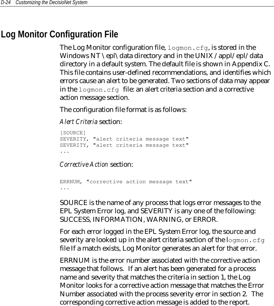 D-24 Customizing the DecisioNet SystemLog Monitor Configuration FileThe Log Monitor configuration file, logmon.cfg, is stored in theWindows NT \epl\data directory and in the UNIX /appl/epl/datadirectory in a default system. The default file is shown in Appendix C.This file contains user-defined recommendations, and identifies whicherrors cause an alert to be generated. Two sections of data may appearin the logmon.cfg file: an alert criteria section and a correctiveaction message section.The configuration file format is as follows:Alert Criteria section:[SOURCE]SEVERITY, &quot;alert criteria message text&quot;SEVERITY, &quot;alert criteria message text&quot;...Corrective Action section:ERRNUM, &quot;corrective action message text&quot;...SOURCE is the name of any process that logs error messages to theEPL System Error log, and SEVERITY is any one of the following:SUCCESS, INFORMATION, WARNING, or ERROR.For each error logged in the EPL System Error log, the source andseverity are looked up in the alert criteria section of the logmon.cfgfile If a match exists, Log Monitor generates an alert for that error.ERRNUM is the error number associated with the corrective actionmessage that follows. If an alert has been generated for a processname and severity that matches the criteria in section 1, the LogMonitor looks for a corrective action message that matches the ErrorNumber associated with the process severity error in section 2. Thecorresponding corrective action message is added to the report.