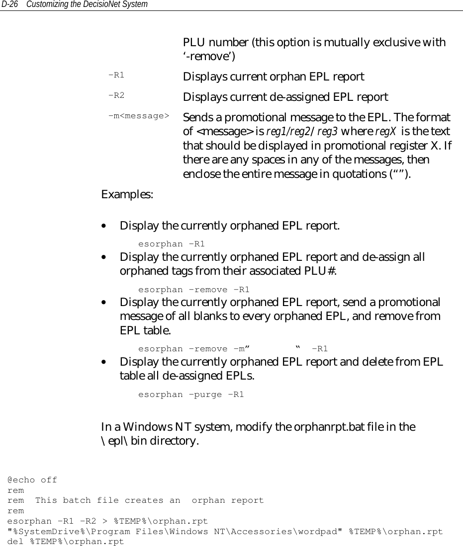 D-26 Customizing the DecisioNet SystemPLU number (this option is mutually exclusive with‘-remove’)-R1 Displays current orphan EPL report-R2 Displays current de-assigned EPL report-m&lt;message&gt; Sends a promotional message to the EPL. The formatof &lt;message&gt; is reg1/reg2/reg3 where regX is the textthat should be displayed in promotional register X. Ifthere are any spaces in any of the messages, thenenclose the entire message in quotations (“”).Examples:• Display the currently orphaned EPL report.esorphan -R1• Display the currently orphaned EPL report and de-assign allorphaned tags from their associated PLU#.esorphan -remove -R1• Display the currently orphaned EPL report, send a promotionalmessage of all blanks to every orphaned EPL, and remove fromEPL table.esorphan -remove -m” “ -R1• Display the currently orphaned EPL report and delete from EPLtable all de-assigned EPLs.esorphan -purge -R1In a Windows NT system, modify the orphanrpt.bat file in the\epl\bin directory.@echo offremrem This batch file creates an orphan reportremesorphan -R1 -R2 &gt; %TEMP%\orphan.rpt&quot;%SystemDrive%\Program Files\Windows NT\Accessories\wordpad&quot; %TEMP%\orphan.rptdel %TEMP%\orphan.rpt