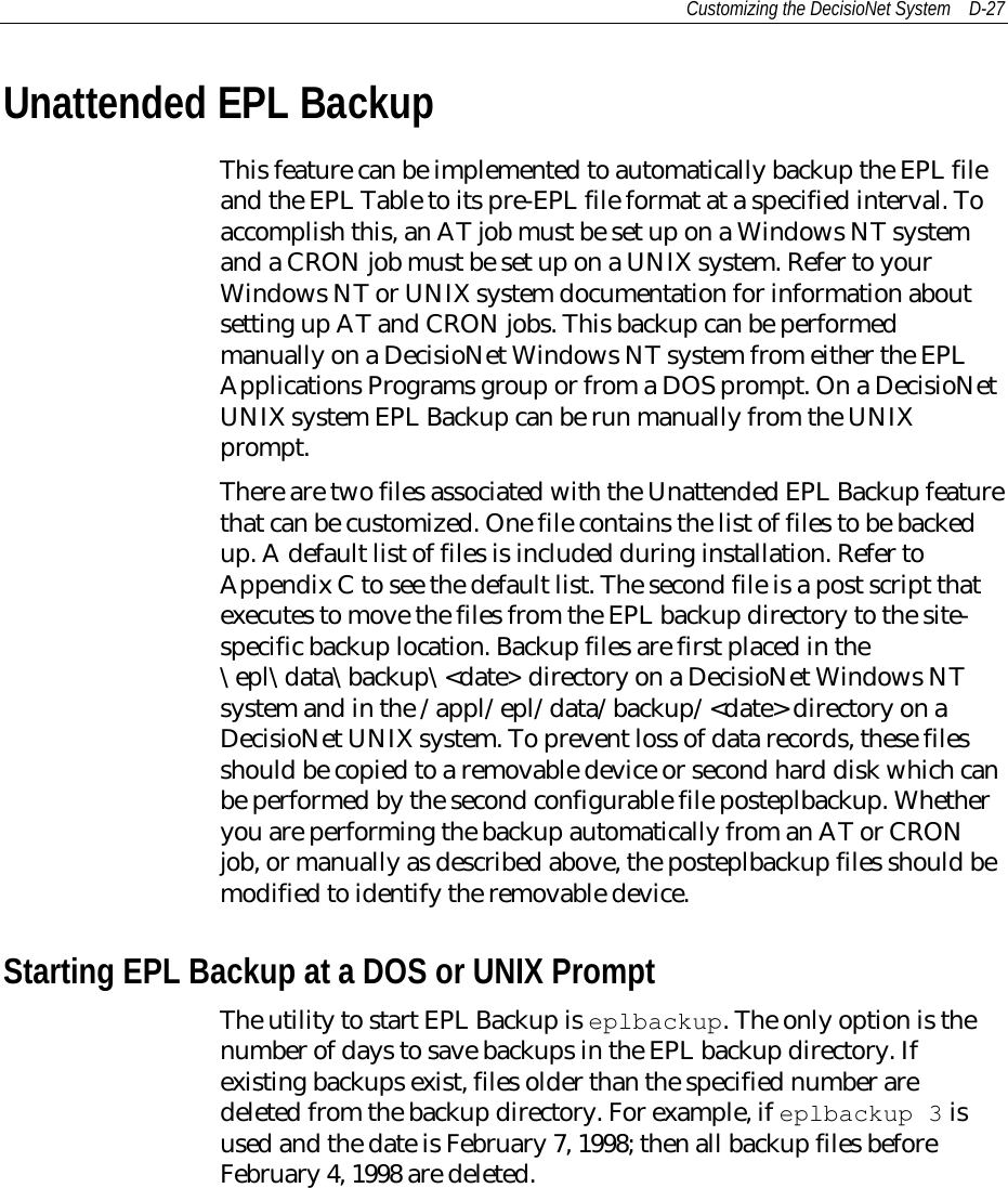 Customizing the DecisioNet System D-27Unattended EPL BackupThis feature can be implemented to automatically backup the EPL fileand the EPL Table to its pre-EPL file format at a specified interval. Toaccomplish this, an AT job must be set up on a Windows NT systemand a CRON job must be set up on a UNIX system. Refer to yourWindows NT or UNIX system documentation for information aboutsetting up AT and CRON jobs. This backup can be performedmanually on a DecisioNet Windows NT system from either the EPLApplications Programs group or from a DOS prompt. On a DecisioNetUNIX system EPL Backup can be run manually from the UNIXprompt.There are two files associated with the Unattended EPL Backup featurethat can be customized. One file contains the list of files to be backedup. A default list of files is included during installation. Refer toAppendix C to see the default list. The second file is a post script thatexecutes to move the files from the EPL backup directory to the site-specific backup location. Backup files are first placed in the\epl\data\backup\&lt;date&gt; directory on a DecisioNet Windows NTsystem and in the /appl/epl/data/backup/&lt;date&gt; directory on aDecisioNet UNIX system. To prevent loss of data records, these filesshould be copied to a removable device or second hard disk which canbe performed by the second configurable file posteplbackup. Whetheryou are performing the backup automatically from an AT or CRONjob, or manually as described above, the posteplbackup files should bemodified to identify the removable device.Starting EPL Backup at a DOS or UNIX PromptThe utility to start EPL Backup is eplbackup. The only option is thenumber of days to save backups in the EPL backup directory. Ifexisting backups exist, files older than the specified number aredeleted from the backup directory. For example, if eplbackup 3 isused and the date is February 7, 1998; then all backup files beforeFebruary 4, 1998 are deleted.