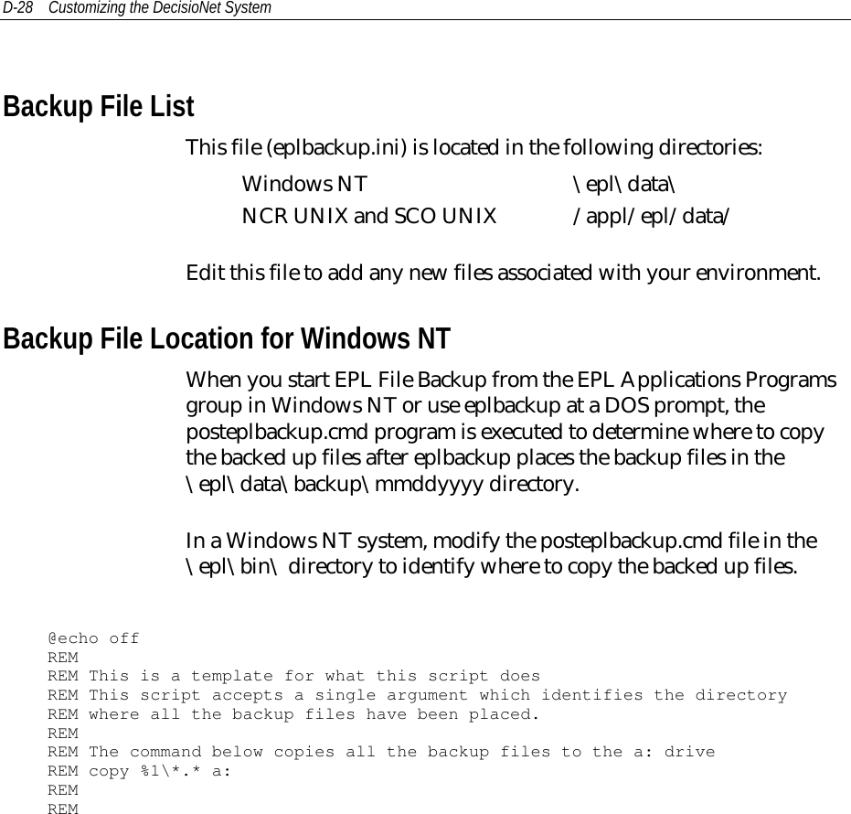 D-28 Customizing the DecisioNet SystemBackup File ListThis file (eplbackup.ini) is located in the following directories:Windows NT \epl\data\NCR UNIX and SCO UNIX /appl/epl/data/Edit this file to add any new files associated with your environment.Backup File Location for Windows NTWhen you start EPL File Backup from the EPL Applications Programsgroup in Windows NT or use eplbackup at a DOS prompt, theposteplbackup.cmd program is executed to determine where to copythe backed up files after eplbackup places the backup files in the\epl\data\backup\mmddyyyy directory.In a Windows NT system, modify the posteplbackup.cmd file in the\epl\bin\ directory to identify where to copy the backed up files.@echo offREMREM This is a template for what this script doesREM This script accepts a single argument which identifies the directoryREM where all the backup files have been placed.REMREM The command below copies all the backup files to the a: driveREM copy %1\*.* a:REMREM