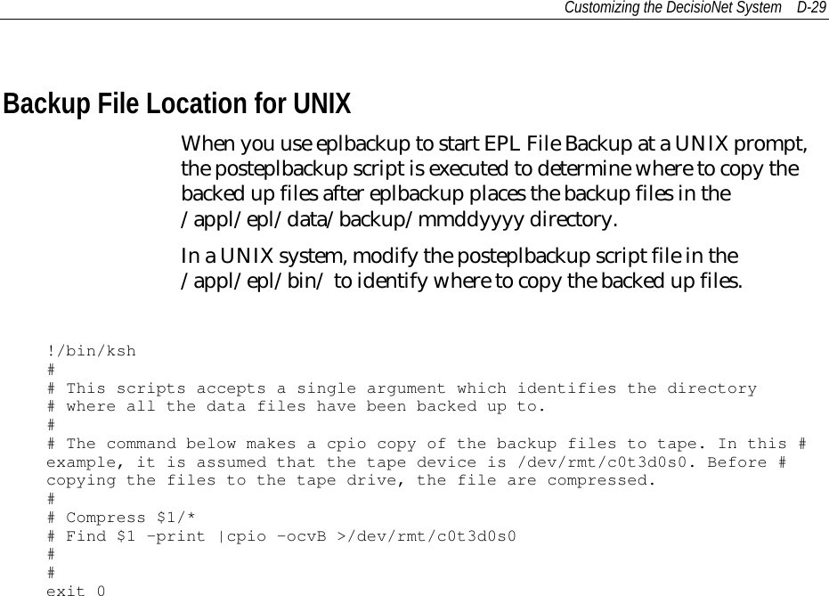 Customizing the DecisioNet System D-29Backup File Location for UNIXWhen you use eplbackup to start EPL File Backup at a UNIX prompt,the posteplbackup script is executed to determine where to copy thebacked up files after eplbackup places the backup files in the/appl/epl/data/backup/mmddyyyy directory.In a UNIX system, modify the posteplbackup script file in the/appl/epl/bin/ to identify where to copy the backed up files.!/bin/ksh## This scripts accepts a single argument which identifies the directory# where all the data files have been backed up to.## The command below makes a cpio copy of the backup files to tape. In this #example, it is assumed that the tape device is /dev/rmt/c0t3d0s0. Before #copying the files to the tape drive, the file are compressed.## Compress $1/*# Find $1 –print |cpio –ocvB &gt;/dev/rmt/c0t3d0s0##exit 0