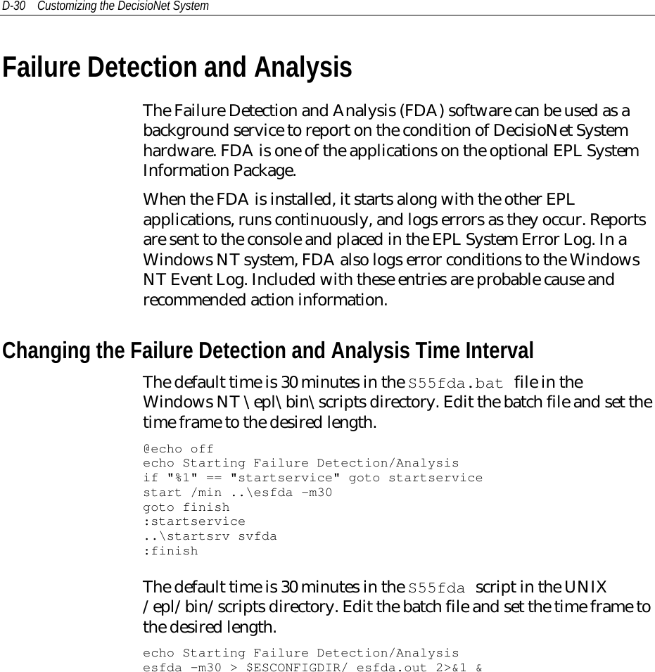 D-30 Customizing the DecisioNet SystemFailure Detection and AnalysisThe Failure Detection and Analysis (FDA) software can be used as abackground service to report on the condition of DecisioNet Systemhardware. FDA is one of the applications on the optional EPL SystemInformation Package.When the FDA is installed, it starts along with the other EPLapplications, runs continuously, and logs errors as they occur. Reportsare sent to the console and placed in the EPL System Error Log. In aWindows NT system, FDA also logs error conditions to the WindowsNT Event Log. Included with these entries are probable cause andrecommended action information.Changing the Failure Detection and Analysis Time IntervalThe default time is 30 minutes in the S55fda.bat file in theWindows NT \epl\bin\scripts directory. Edit the batch file and set thetime frame to the desired length.@echo offecho Starting Failure Detection/Analysisif &quot;%1&quot; == &quot;startservice&quot; goto startservicestart /min ..\esfda –m30goto finish:startservice..\startsrv svfda:finishThe default time is 30 minutes in the S55fda script in the UNIX/epl/bin/scripts directory. Edit the batch file and set the time frame tothe desired length.echo Starting Failure Detection/Analysisesfda -m30 &gt; $ESCONFIGDIR/ esfda.out 2&gt;&amp;1 &amp;