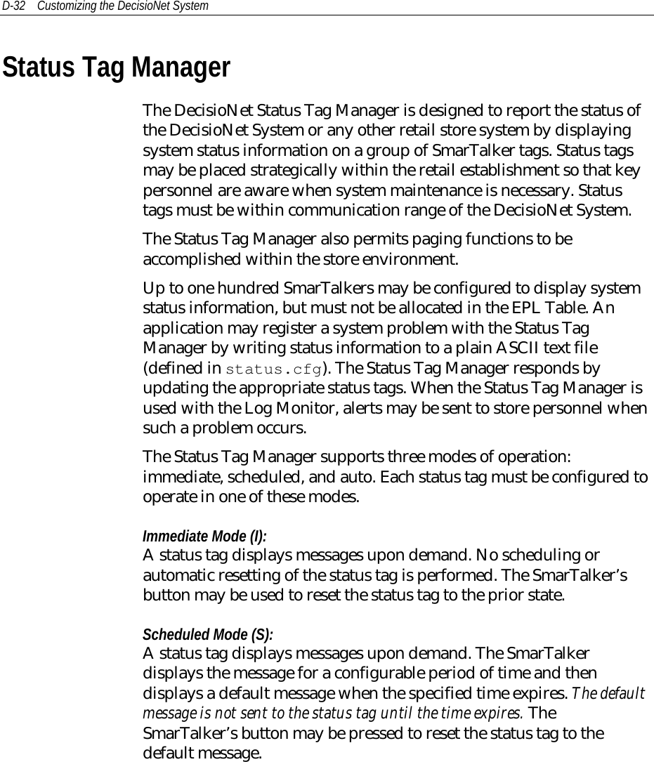 D-32 Customizing the DecisioNet SystemStatus Tag ManagerThe DecisioNet Status Tag Manager is designed to report the status ofthe DecisioNet System or any other retail store system by displayingsystem status information on a group of SmarTalker tags. Status tagsmay be placed strategically within the retail establishment so that keypersonnel are aware when system maintenance is necessary. Statustags must be within communication range of the DecisioNet System.The Status Tag Manager also permits paging functions to beaccomplished within the store environment.Up to one hundred SmarTalkers may be configured to display systemstatus information, but must not be allocated in the EPL Table. Anapplication may register a system problem with the Status TagManager by writing status information to a plain ASCII text file(defined in status.cfg). The Status Tag Manager responds byupdating the appropriate status tags. When the Status Tag Manager isused with the Log Monitor, alerts may be sent to store personnel whensuch a problem occurs.The Status Tag Manager supports three modes of operation:immediate, scheduled, and auto. Each status tag must be configured tooperate in one of these modes.Immediate Mode (I):A status tag displays messages upon demand. No scheduling orautomatic resetting of the status tag is performed. The SmarTalker’sbutton may be used to reset the status tag to the prior state.Scheduled Mode (S):A status tag displays messages upon demand. The SmarTalkerdisplays the message for a configurable period of time and thendisplays a default message when the specified time expires. The defaultmessage is not sent to the status tag until the time expires. TheSmarTalker’s button may be pressed to reset the status tag to thedefault message.