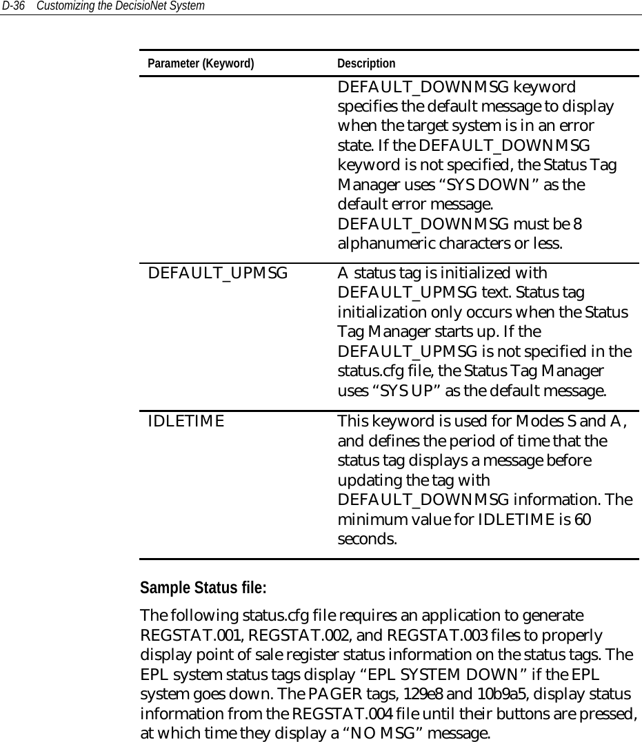 D-36 Customizing the DecisioNet SystemParameter (Keyword) DescriptionDEFAULT_DOWNMSG keywordspecifies the default message to displaywhen the target system is in an errorstate. If the DEFAULT_DOWNMSGkeyword is not specified, the Status TagManager uses “SYS DOWN” as thedefault error message.DEFAULT_DOWNMSG must be 8alphanumeric characters or less.DEFAULT_UPMSG A status tag is initialized withDEFAULT_UPMSG text. Status taginitialization only occurs when the StatusTag Manager starts up. If theDEFAULT_UPMSG is not specified in thestatus.cfg file, the Status Tag Manageruses “SYS UP” as the default message.IDLETIME This keyword is used for Modes S and A,and defines the period of time that thestatus tag displays a message beforeupdating the tag withDEFAULT_DOWNMSG information. Theminimum value for IDLETIME is 60seconds.Sample Status file:The following status.cfg file requires an application to generateREGSTAT.001, REGSTAT.002, and REGSTAT.003 files to properlydisplay point of sale register status information on the status tags. TheEPL system status tags display “EPL SYSTEM DOWN” if the EPLsystem goes down. The PAGER tags, 129e8 and 10b9a5, display statusinformation from the REGSTAT.004 file until their buttons are pressed,at which time they display a “NO MSG” message.