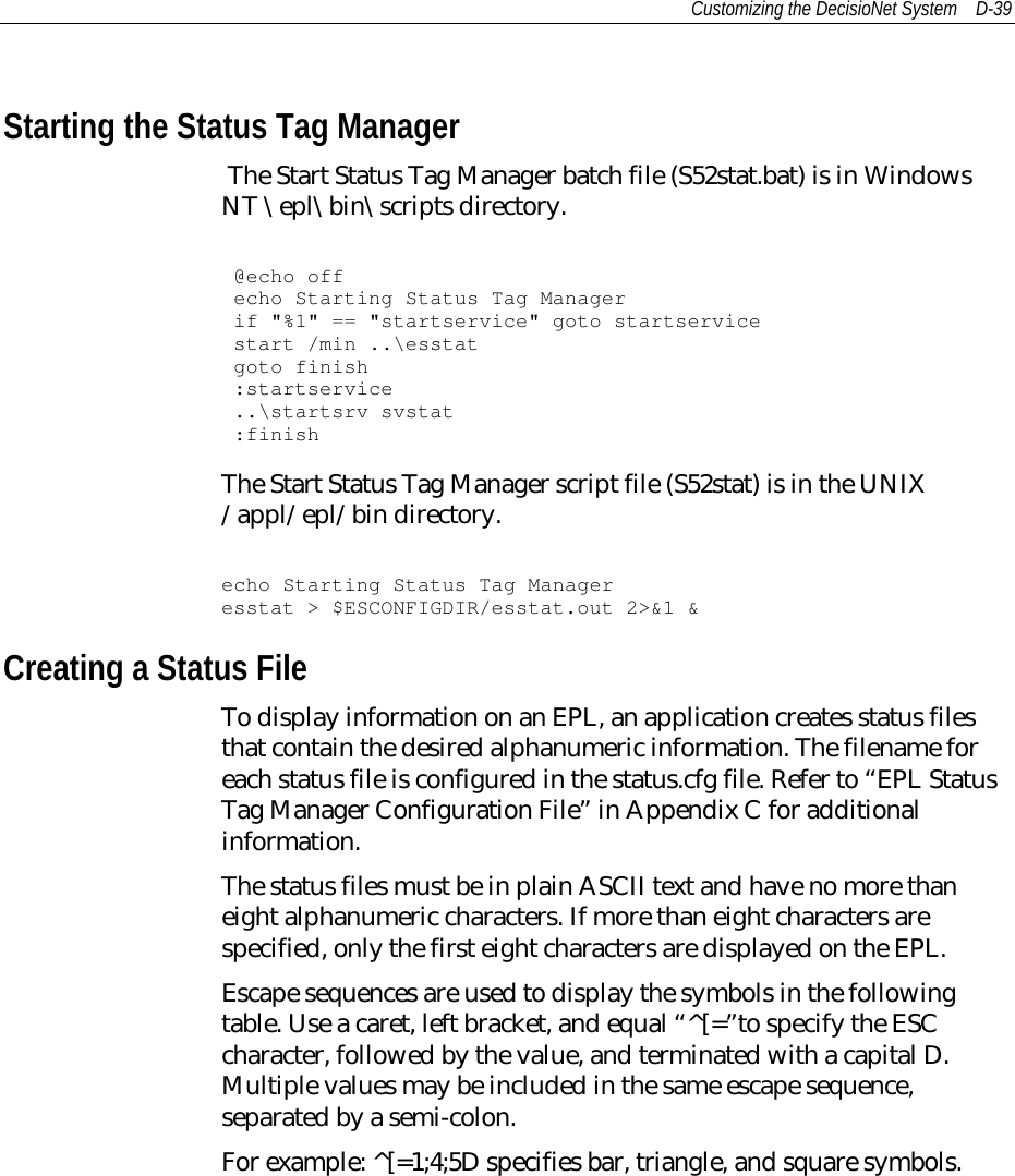 Customizing the DecisioNet System D-39Starting the Status Tag Manager The Start Status Tag Manager batch file (S52stat.bat) is in WindowsNT \epl\bin\scripts directory.@echo offecho Starting Status Tag Managerif &quot;%1&quot; == &quot;startservice&quot; goto startservicestart /min ..\esstatgoto finish:startservice..\startsrv svstat:finishThe Start Status Tag Manager script file (S52stat) is in the UNIX/appl/epl/bin directory.echo Starting Status Tag Manageresstat &gt; $ESCONFIGDIR/esstat.out 2&gt;&amp;1 &amp;Creating a Status FileTo display information on an EPL, an application creates status filesthat contain the desired alphanumeric information. The filename foreach status file is configured in the status.cfg file. Refer to “EPL StatusTag Manager Configuration File” in Appendix C for additionalinformation.The status files must be in plain ASCII text and have no more thaneight alphanumeric characters. If more than eight characters arespecified, only the first eight characters are displayed on the EPL.Escape sequences are used to display the symbols in the followingtable. Use a caret, left bracket, and equal “^[=”to specify the ESCcharacter, followed by the value, and terminated with a capital D.Multiple values may be included in the same escape sequence,separated by a semi-colon.For example: ^[=1;4;5D specifies bar, triangle, and square symbols.