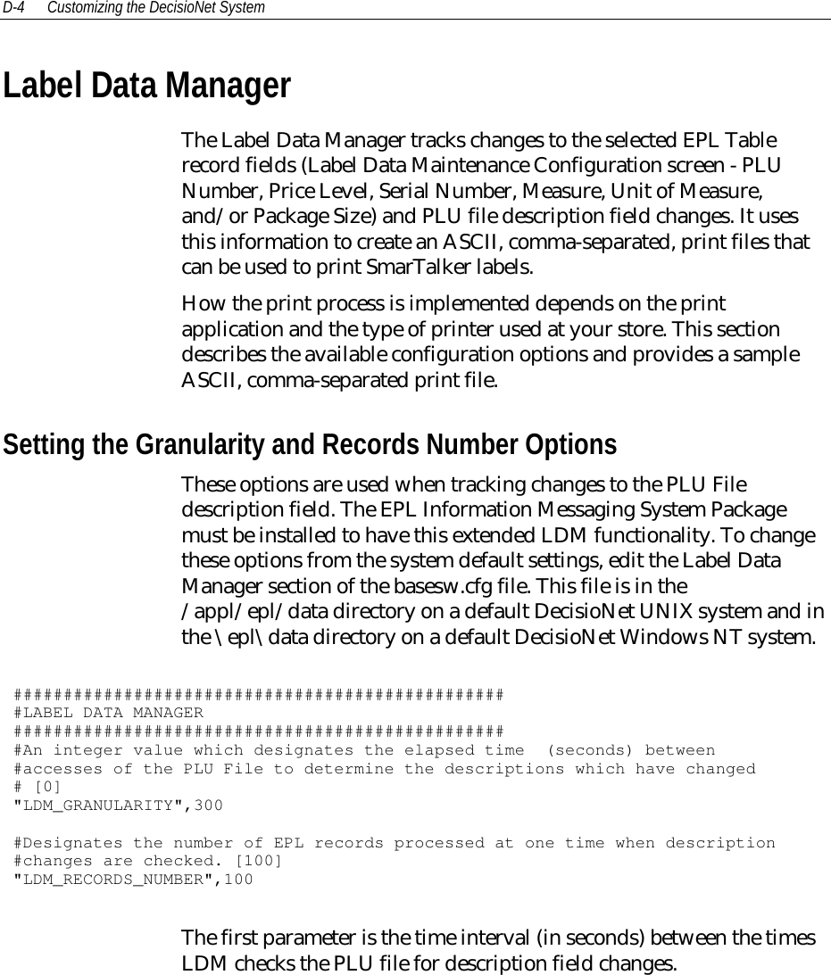 D-4 Customizing the DecisioNet SystemLabel Data ManagerThe Label Data Manager tracks changes to the selected EPL Tablerecord fields (Label Data Maintenance Configuration screen - PLUNumber, Price Level, Serial Number, Measure, Unit of Measure,and/or Package Size) and PLU file description field changes. It usesthis information to create an ASCII, comma-separated, print files thatcan be used to print SmarTalker labels.How the print process is implemented depends on the printapplication and the type of printer used at your store. This sectiondescribes the available configuration options and provides a sampleASCII, comma-separated print file.Setting the Granularity and Records Number OptionsThese options are used when tracking changes to the PLU Filedescription field. The EPL Information Messaging System Packagemust be installed to have this extended LDM functionality. To changethese options from the system default settings, edit the Label DataManager section of the basesw.cfg file. This file is in the/appl/epl/data directory on a default DecisioNet UNIX system and inthe \epl\data directory on a default DecisioNet Windows NT system.##################################################LABEL DATA MANAGER##################################################An integer value which designates the elapsed time (seconds) between#accesses of the PLU File to determine the descriptions which have changed# [0]&quot;LDM_GRANULARITY&quot;,300#Designates the number of EPL records processed at one time when description#changes are checked. [100]&quot;LDM_RECORDS_NUMBER&quot;,100The first parameter is the time interval (in seconds) between the timesLDM checks the PLU file for description field changes.