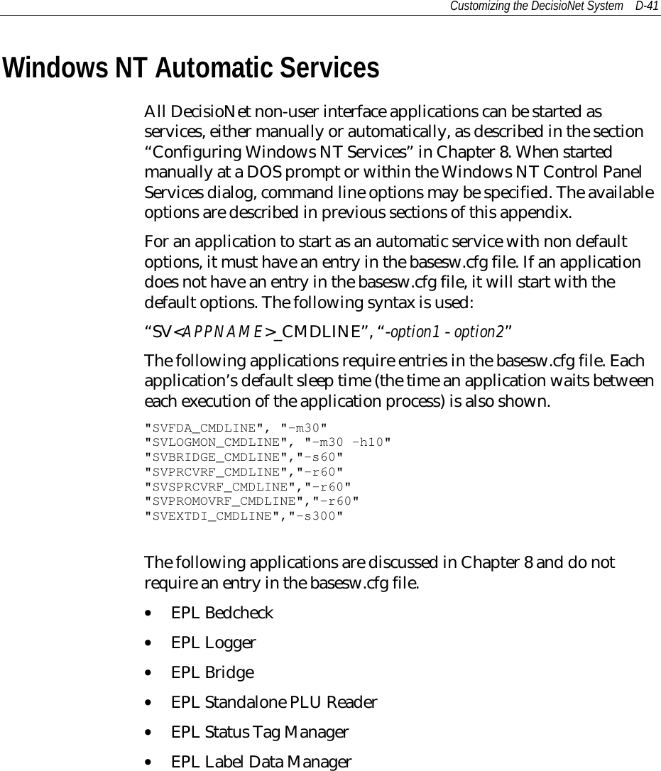 Customizing the DecisioNet System D-41Windows NT Automatic ServicesAll DecisioNet non-user interface applications can be started asservices, either manually or automatically, as described in the section“Configuring Windows NT Services” in Chapter 8. When startedmanually at a DOS prompt or within the Windows NT Control PanelServices dialog, command line options may be specified. The availableoptions are described in previous sections of this appendix.For an application to start as an automatic service with non defaultoptions, it must have an entry in the basesw.cfg file. If an applicationdoes not have an entry in the basesw.cfg file, it will start with thedefault options. The following syntax is used:“SV&lt;APPNAME&gt;_CMDLINE”, “-option1 - option2”The following applications require entries in the basesw.cfg file. Eachapplication’s default sleep time (the time an application waits betweeneach execution of the application process) is also shown.&quot;SVFDA_CMDLINE&quot;, &quot;-m30&quot;&quot;SVLOGMON_CMDLINE&quot;, &quot;-m30 –h10&quot;&quot;SVBRIDGE_CMDLINE&quot;,&quot;-s60&quot;&quot;SVPRCVRF_CMDLINE&quot;,&quot;-r60&quot;&quot;SVSPRCVRF_CMDLINE&quot;,&quot;-r60&quot;&quot;SVPROMOVRF_CMDLINE&quot;,&quot;-r60&quot;&quot;SVEXTDI_CMDLINE&quot;,&quot;-s300&quot;The following applications are discussed in Chapter 8 and do notrequire an entry in the basesw.cfg file.• EPL Bedcheck• EPL Logger• EPL Bridge• EPL Standalone PLU Reader• EPL Status Tag Manager• EPL Label Data Manager