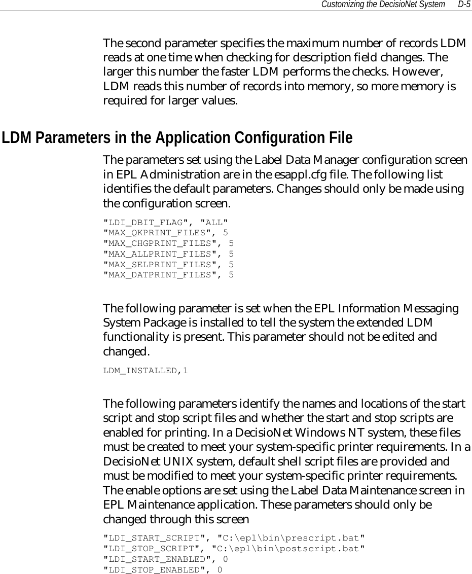 Customizing the DecisioNet System D-5The second parameter specifies the maximum number of records LDMreads at one time when checking for description field changes. Thelarger this number the faster LDM performs the checks. However,LDM reads this number of records into memory, so more memory isrequired for larger values.LDM Parameters in the Application Configuration FileThe parameters set using the Label Data Manager configuration screenin EPL Administration are in the esappl.cfg file. The following listidentifies the default parameters. Changes should only be made usingthe configuration screen.&quot;LDI_DBIT_FLAG&quot;, &quot;ALL&quot;&quot;MAX_QKPRINT_FILES&quot;, 5&quot;MAX_CHGPRINT_FILES&quot;, 5&quot;MAX_ALLPRINT_FILES&quot;, 5&quot;MAX_SELPRINT_FILES&quot;, 5&quot;MAX_DATPRINT_FILES&quot;, 5The following parameter is set when the EPL Information MessagingSystem Package is installed to tell the system the extended LDMfunctionality is present. This parameter should not be edited andchanged.LDM_INSTALLED,1The following parameters identify the names and locations of the startscript and stop script files and whether the start and stop scripts areenabled for printing. In a DecisioNet Windows NT system, these filesmust be created to meet your system-specific printer requirements. In aDecisioNet UNIX system, default shell script files are provided andmust be modified to meet your system-specific printer requirements.The enable options are set using the Label Data Maintenance screen inEPL Maintenance application. These parameters should only bechanged through this screen&quot;LDI_START_SCRIPT&quot;, &quot;C:\epl\bin\prescript.bat&quot;&quot;LDI_STOP_SCRIPT&quot;, &quot;C:\epl\bin\postscript.bat&quot;&quot;LDI_START_ENABLED&quot;, 0&quot;LDI_STOP_ENABLED&quot;, 0