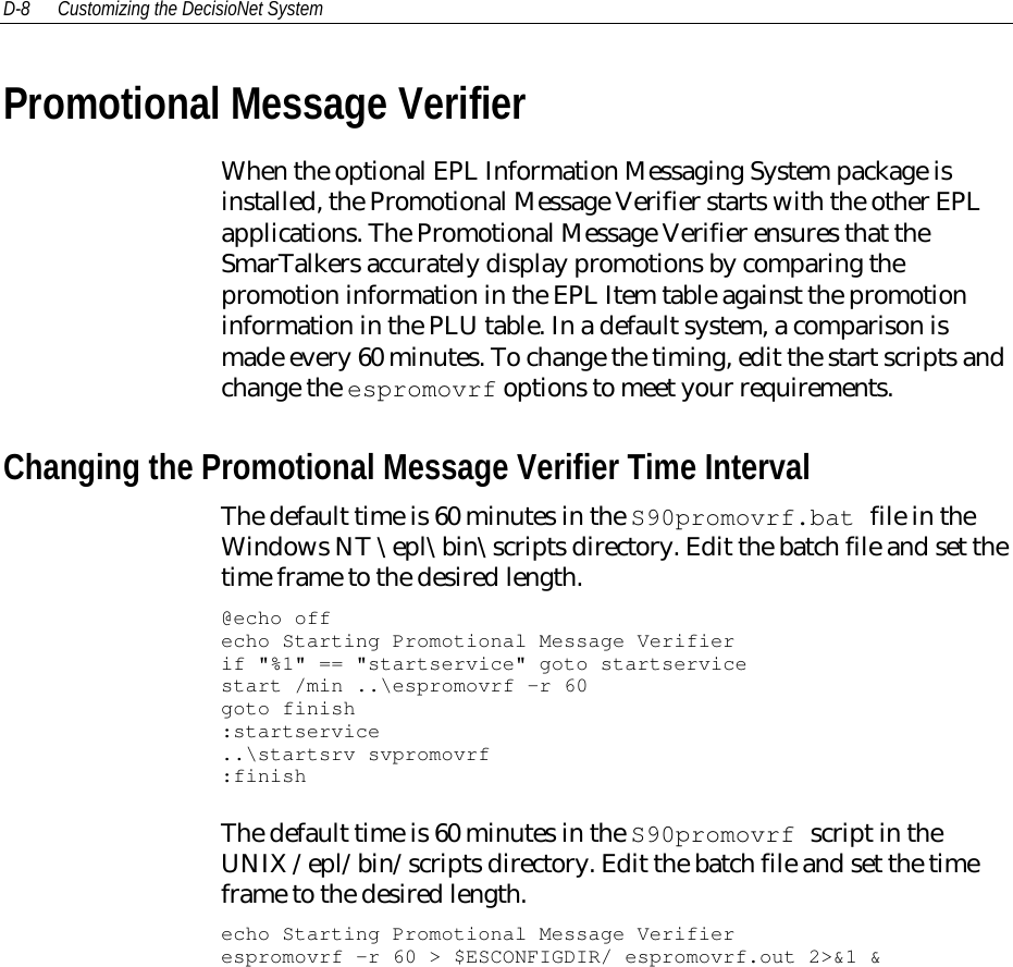 D-8 Customizing the DecisioNet SystemPromotional Message VerifierWhen the optional EPL Information Messaging System package isinstalled, the Promotional Message Verifier starts with the other EPLapplications. The Promotional Message Verifier ensures that theSmarTalkers accurately display promotions by comparing thepromotion information in the EPL Item table against the promotioninformation in the PLU table. In a default system, a comparison ismade every 60 minutes. To change the timing, edit the start scripts andchange the espromovrf options to meet your requirements.Changing the Promotional Message Verifier Time IntervalThe default time is 60 minutes in the S90promovrf.bat file in theWindows NT \epl\bin\scripts directory. Edit the batch file and set thetime frame to the desired length.@echo offecho Starting Promotional Message Verifierif &quot;%1&quot; == &quot;startservice&quot; goto startservicestart /min ..\espromovrf -r 60goto finish:startservice..\startsrv svpromovrf:finishThe default time is 60 minutes in the S90promovrf script in theUNIX /epl/bin/scripts directory. Edit the batch file and set the timeframe to the desired length.echo Starting Promotional Message Verifierespromovrf -r 60 &gt; $ESCONFIGDIR/ espromovrf.out 2&gt;&amp;1 &amp;