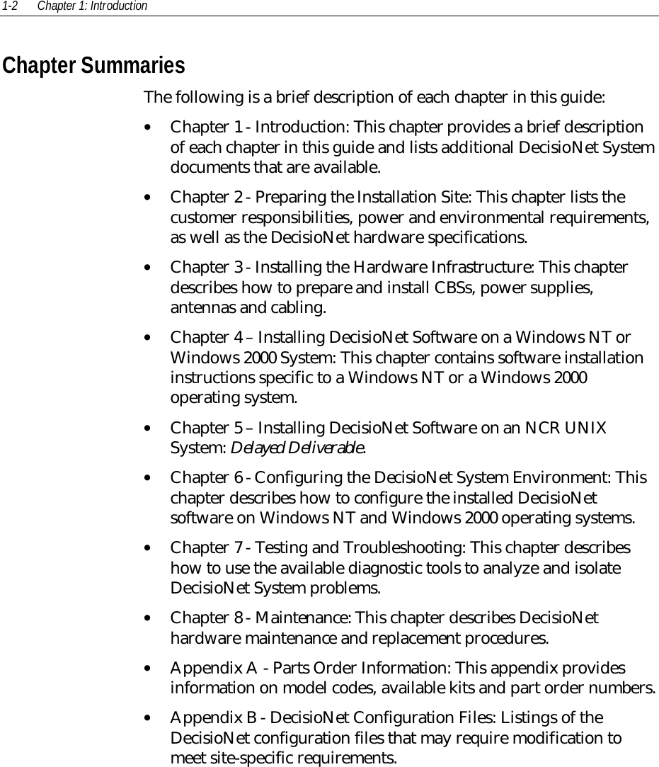 1-2 Chapter 1: Introduction Chapter Summaries The following is a brief description of each chapter in this guide:• Chapter 1 - Introduction: This chapter provides a brief descriptionof each chapter in this guide and lists additional DecisioNet Systemdocuments that are available.• Chapter 2 - Preparing the Installation Site: This chapter lists thecustomer responsibilities, power and environmental requirements,as well as the DecisioNet hardware specifications.• Chapter 3 - Installing the Hardware Infrastructure: This chapterdescribes how to prepare and install CBSs, power supplies,antennas and cabling.• Chapter 4 – Installing DecisioNet Software on a Windows NT orWindows 2000 System: This chapter contains software installationinstructions specific to a Windows NT or a Windows 2000operating system.• Chapter 5 – Installing DecisioNet Software on an NCR UNIXSystem: Delayed Deliverable.• Chapter 6 - Configuring the DecisioNet System Environment: Thischapter describes how to configure the installed DecisioNetsoftware on Windows NT and Windows 2000 operating systems.• Chapter 7 - Testing and Troubleshooting: This chapter describeshow to use the available diagnostic tools to analyze and isolateDecisioNet System problems.• Chapter 8 - Maintenance: This chapter describes DecisioNethardware maintenance and replacement procedures.• Appendix A - Parts Order Information: This appendix providesinformation on model codes, available kits and part order numbers.• Appendix B - DecisioNet Configuration Files: Listings of theDecisioNet configuration files that may require modification tomeet site-specific requirements.
