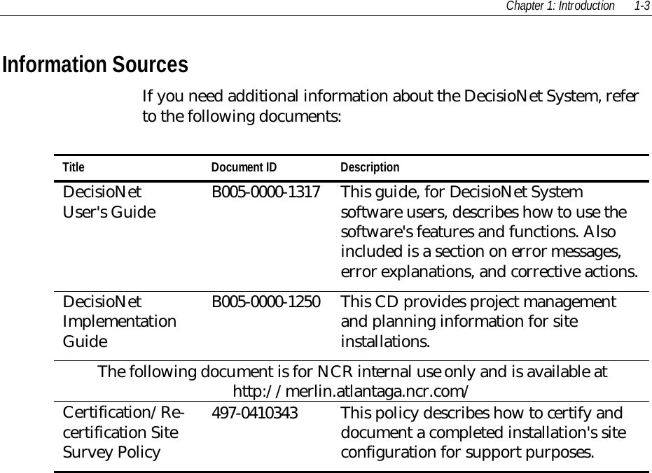 Chapter 1: Introduction 1-3Information SourcesIf you need additional information about the DecisioNet System, referto the following documents:Title Document ID DescriptionDecisioNetUser&apos;s Guide B005-0000-1317 This guide, for DecisioNet Systemsoftware users, describes how to use thesoftware&apos;s features and functions. Alsoincluded is a section on error messages,error explanations, and corrective actions.DecisioNetImplementationGuideB005-0000-1250 This CD provides project managementand planning information for siteinstallations.The following document is for NCR internal use only and is available athttp://merlin.atlantaga.ncr.com/Certification/Re-certification SiteSurvey Policy497-0410343 This policy describes how to certify anddocument a completed installation&apos;s siteconfiguration for support purposes.