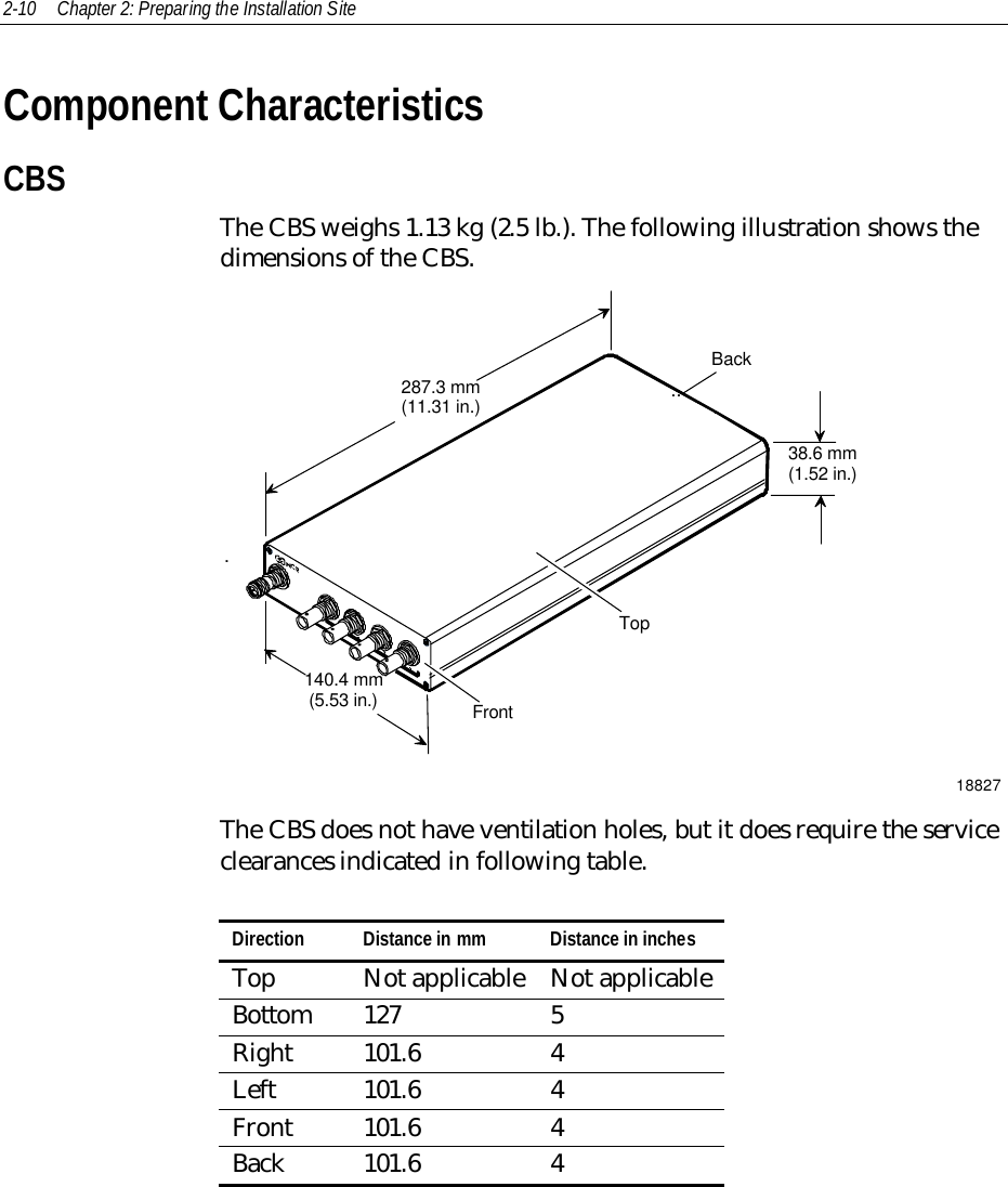 2-10 Chapter 2: Preparing the Installation SiteComponent CharacteristicsCBSThe CBS weighs 1.13 kg (2.5 lb.). The following illustration shows thedimensions of the CBS.287.3 mm(11.31 in.)140.4 mm(5.53 in.)38.6 mm(1.52 in.)FrontTopBack...18827The CBS does not have ventilation holes, but it does require the serviceclearances indicated in following table.Direction Distance in mm Distance in inchesTop Not applicable Not applicableBottom 127 5Right 101.6 4Left 101.6 4Front 101.6 4Back 101.6 4