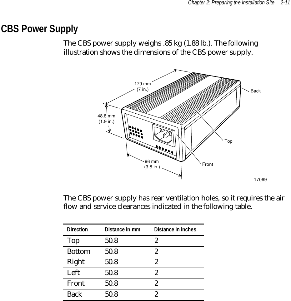 Chapter 2: Preparing the Installation Site 2-11CBS Power SupplyThe CBS power supply weighs .85 kg (1.88 lb.). The followingillustration shows the dimensions of the CBS power supply.1706996 mm(3.8 in.)48.8 mm(1.9 in.)179 mm(7 in.)FrontTopBackThe CBS power supply has rear ventilation holes, so it requires the airflow and service clearances indicated in the following table.Direction Distance in mm Distance in inchesTop 50.8 2Bottom 50.8 2Right 50.8 2Left 50.8 2Front 50.8 2Back 50.8 2