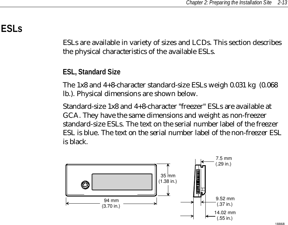 Chapter 2: Preparing the Installation Site 2-13ESLsESLs are available in variety of sizes and LCDs. This section describesthe physical characteristics of the available ESLs.ESL, Standard SizeThe 1x8 and 4+8-character standard-size ESLs weigh 0.031 kg  (0.068lb.). Physical dimensions are shown below.Standard-size 1x8 and 4+8-character &quot;freezer&quot; ESLs are available atGCA. They have the same dimensions and weight as non-freezerstandard-size ESLs. The text on the serial number label of the freezerESL is blue. The text on the serial number label of the non-freezer ESLis black.1886894 mm(3.70 in.)35 mm(1.38 in.)9.52 mm(.37 in.)14.02 mm(.55 in.)7.5 mm(.29 in.)