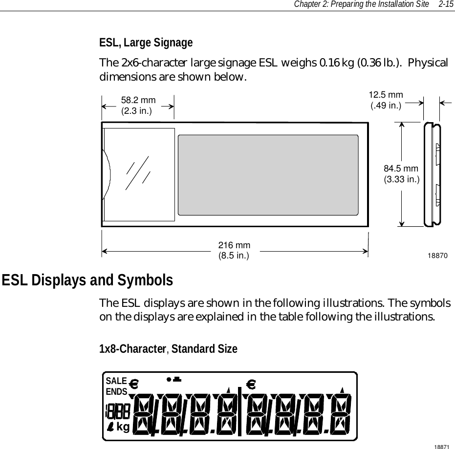 Chapter 2: Preparing the Installation Site 2-15ESL, Large SignageThe 2x6-character large signage ESL weighs 0.16 kg (0.36 lb.).  Physicaldimensions are shown below.58.2 mm(2.3 in.)216 mm(8.5 in.)84.5 mm(3.33 in.)12.5 mm(.49 in.)18870ESL Displays and SymbolsThe ESL displays are shown in the following illustrations. The symbolson the displays are explained in the table following the illustrations.1x8-Character, Standard Size18871kgSALEENDS