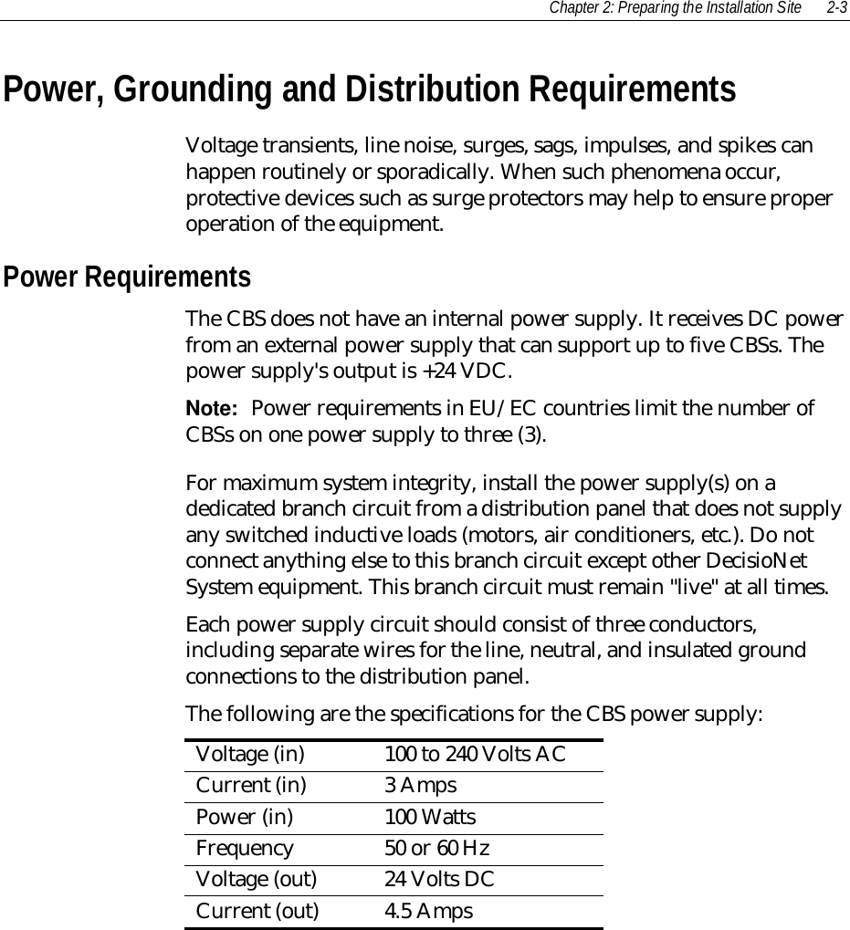 Chapter 2: Preparing the Installation Site 2-3Power, Grounding and Distribution RequirementsVoltage transients, line noise, surges, sags, impulses, and spikes canhappen routinely or sporadically. When such phenomena occur,protective devices such as surge protectors may help to ensure properoperation of the equipment.Power RequirementsThe CBS does not have an internal power supply. It receives DC powerfrom an external power supply that can support up to five CBSs. Thepower supply&apos;s output is +24 VDC.Note:  Power requirements in EU/EC countries limit the number ofCBSs on one power supply to three (3).For maximum system integrity, install the power supply(s) on adedicated branch circuit from a distribution panel that does not supplyany switched inductive loads (motors, air conditioners, etc.). Do notconnect anything else to this branch circuit except other DecisioNetSystem equipment. This branch circuit must remain &quot;live&quot; at all times.Each power supply circuit should consist of three conductors,including separate wires for the line, neutral, and insulated groundconnections to the distribution panel.The following are the specifications for the CBS power supply:Voltage (in) 100 to 240 Volts ACCurrent (in) 3 AmpsPower (in) 100 WattsFrequency 50 or 60 HzVoltage (out) 24 Volts DCCurrent (out) 4.5 Amps