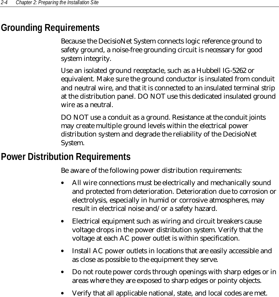 2-4 Chapter 2: Preparing the Installation SiteGrounding RequirementsBecause the DecisioNet System connects logic reference ground tosafety ground, a noise-free grounding circuit is necessary for goodsystem integrity.Use an isolated ground receptacle, such as a Hubbell IG-5262 orequivalent. Make sure the ground conductor is insulated from conduitand neutral wire, and that it is connected to an insulated terminal stripat the distribution panel. DO NOT use this dedicated insulated groundwire as a neutral.DO NOT use a conduit as a ground. Resistance at the conduit jointsmay create multiple ground levels within the electrical powerdistribution system and degrade the reliability of the DecisioNetSystem.Power Distribution RequirementsBe aware of the following power distribution requirements:• All wire connections must be electrically and mechanically soundand protected from deterioration. Deterioration due to corrosion orelectrolysis, especially in humid or corrosive atmospheres, mayresult in electrical noise and/or a safety hazard.• Electrical equipment such as wiring and circuit breakers causevoltage drops in the power distribution system. Verify that thevoltage at each AC power outlet is within specification.• Install AC power outlets in locations that are easily accessible andas close as possible to the equipment they serve.• Do not route power cords through openings with sharp edges or inareas where they are exposed to sharp edges or pointy objects.• Verify that all applicable national, state, and local codes are met.