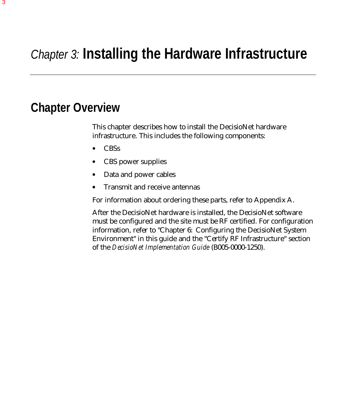 Chapter 3: Installing the Hardware InfrastructureChapter OverviewThis chapter describes how to install the DecisioNet hardwareinfrastructure. This includes the following components:• CBSs• CBS power supplies• Data and power cables• Transmit and receive antennas For information about ordering these parts, refer to Appendix A.After the DecisioNet hardware is installed, the DecisioNet softwaremust be configured and the site must be RF certified. For configurationinformation, refer to &quot;Chapter 6:  Configuring the DecisioNet SystemEnvironment&quot; in this guide and the &quot;Certify RF Infrastructure&quot; sectionof the DecisioNet Implementation Guide (B005-0000-1250).3