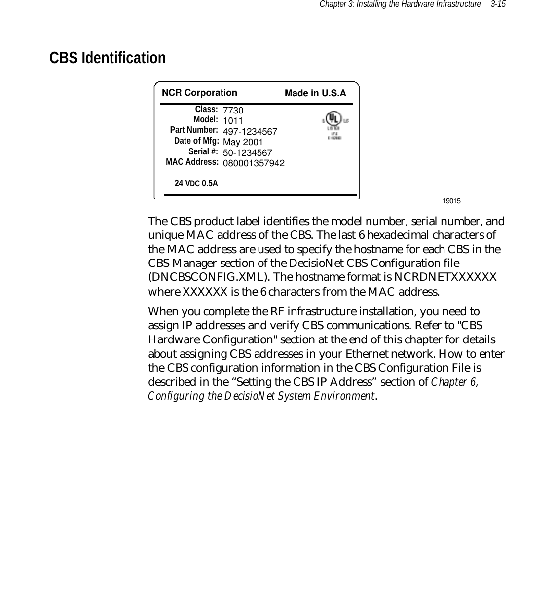 Chapter 3: Installing the Hardware Infrastructure 3-15CBS IdentificationNCR Corporation Made in U.S.AClass:Model:Part Number:Date of Mfg:Serial #:MAC Address:24 VDC 0.5A77301011497-1234567May 200150-123456708000135794219015The CBS product label identifies the model number, serial number, andunique MAC address of the CBS. The last 6 hexadecimal characters ofthe MAC address are used to specify the hostname for each CBS in theCBS Manager section of the DecisioNet CBS Configuration file(DNCBSCONFIG.XML). The hostname format is NCRDNETXXXXXXwhere XXXXXX is the 6 characters from the MAC address.When you complete the RF infrastructure installation, you need toassign IP addresses and verify CBS communications. Refer to &quot;CBSHardware Configuration&quot; section at the end of this chapter for detailsabout assigning CBS addresses in your Ethernet network. How to enterthe CBS configuration information in the CBS Configuration File isdescribed in the “Setting the CBS IP Address” section of Chapter 6,Configuring the DecisioNet System Environment.