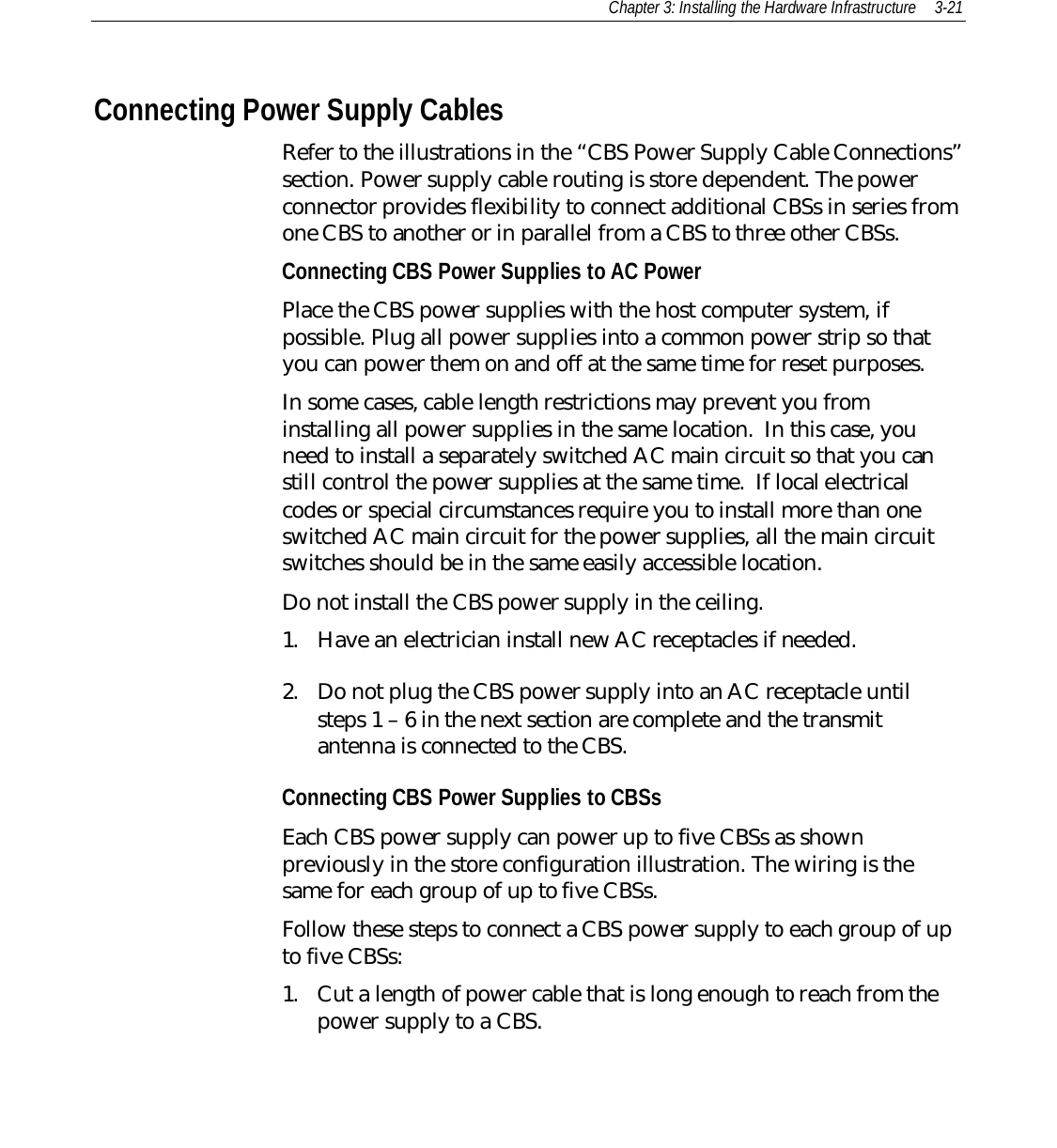 Chapter 3: Installing the Hardware Infrastructure 3-21Connecting Power Supply CablesRefer to the illustrations in the “CBS Power Supply Cable Connections”section. Power supply cable routing is store dependent. The powerconnector provides flexibility to connect additional CBSs in series fromone CBS to another or in parallel from a CBS to three other CBSs.Connecting CBS Power Supplies to AC PowerPlace the CBS power supplies with the host computer system, ifpossible. Plug all power supplies into a common power strip so thatyou can power them on and off at the same time for reset purposes.In some cases, cable length restrictions may prevent you frominstalling all power supplies in the same location.  In this case, youneed to install a separately switched AC main circuit so that you canstill control the power supplies at the same time.  If local electricalcodes or special circumstances require you to install more than oneswitched AC main circuit for the power supplies, all the main circuitswitches should be in the same easily accessible location.Do not install the CBS power supply in the ceiling.1. Have an electrician install new AC receptacles if needed.2. Do not plug the CBS power supply into an AC receptacle untilsteps 1 – 6 in the next section are complete and the transmitantenna is connected to the CBS.Connecting CBS Power Supplies to CBSsEach CBS power supply can power up to five CBSs as shownpreviously in the store configuration illustration. The wiring is thesame for each group of up to five CBSs.Follow these steps to connect a CBS power supply to each group of upto five CBSs:1. Cut a length of power cable that is long enough to reach from thepower supply to a CBS.