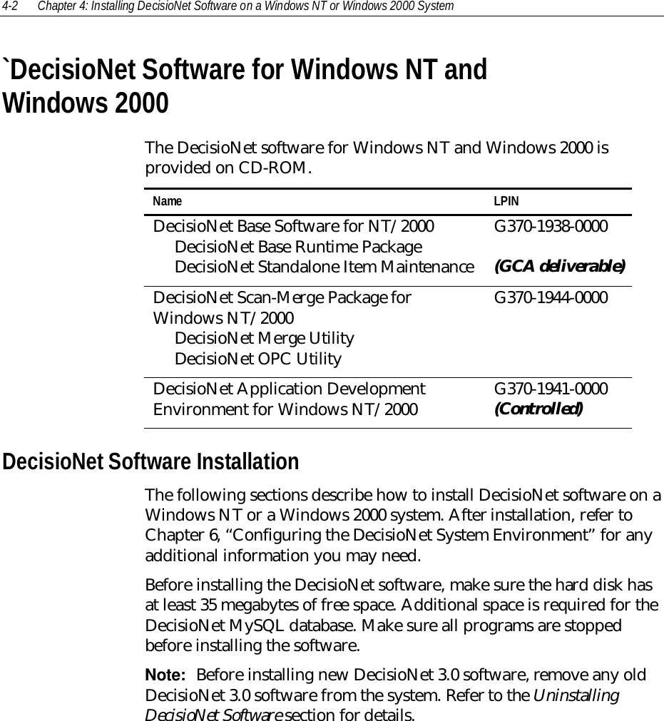 4-2 Chapter 4: Installing DecisioNet Software on a Windows NT or Windows 2000 System`DecisioNet Software for Windows NT andWindows 2000The DecisioNet software for Windows NT and Windows 2000 isprovided on CD-ROM.Name LPINDecisioNet Base Software for NT/2000     DecisioNet Base Runtime Package     DecisioNet Standalone Item MaintenanceG370-1938-0000(GCA deliverable)DecisioNet Scan-Merge Package forWindows NT/2000     DecisioNet Merge Utility     DecisioNet OPC UtilityG370-1944-0000DecisioNet Application DevelopmentEnvironment for Windows NT/2000 G370-1941-0000(Controlled)DecisioNet Software InstallationThe following sections describe how to install DecisioNet software on aWindows NT or a Windows 2000 system. After installation, refer toChapter 6, “Configuring the DecisioNet System Environment” for anyadditional information you may need.Before installing the DecisioNet software, make sure the hard disk hasat least 35 megabytes of free space. Additional space is required for theDecisioNet MySQL database. Make sure all programs are stoppedbefore installing the software.Note:  Before installing new DecisioNet 3.0 software, remove any oldDecisioNet 3.0 software from the system. Refer to the UninstallingDecisioNet Software section for details.