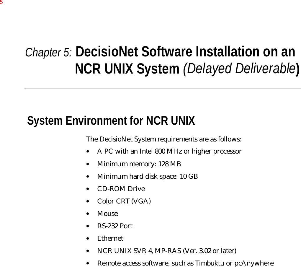 Chapter 5: DecisioNet Software Installation on anNCR UNIX System (Delayed Deliverable)System Environment for NCR UNIXThe DecisioNet System requirements are as follows:• A PC with an Intel 800 MHz or higher processor• Minimum memory: 128 MB• Minimum hard disk space: 10 GB• CD-ROM Drive• Color CRT (VGA)• Mouse• RS-232 Port• Ethernet• NCR UNIX SVR 4, MP-RAS (Ver. 3.02 or later)• Remote access software, such as Timbuktu or pcAnywhere5
