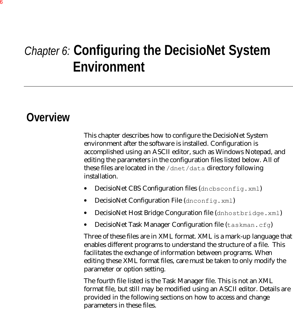 Chapter 6: Configuring the DecisioNet SystemEnvironmentOverviewThis chapter describes how to configure the DecisioNet Systemenvironment after the software is installed. Configuration isaccomplished using an ASCII editor, such as Windows Notepad, andediting the parameters in the configuration files listed below. All ofthese files are located in the /dnet/data directory followinginstallation.• DecisioNet CBS Configuration files (dncbsconfig.xml)• DecisioNet Configuration File (dnconfig.xml)• DecisioNet Host Bridge Conguration file (dnhostbridge.xml)• DecisioNet Task Manager Configuration file (taskman.cfg)Three of these files are in XML format. XML is a mark-up language thatenables different programs to understand the structure of a file.  Thisfacilitates the exchange of information between programs. Whenediting these XML format files, care must be taken to only modify theparameter or option setting.The fourth file listed is the Task Manager file. This is not an XMLformat file, but still may be modified using an ASCII editor. Details areprovided in the following sections on how to access and changeparameters in these files.6