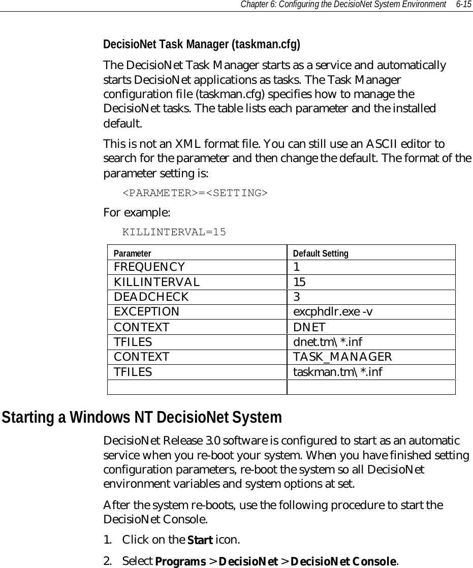Chapter 6: Configuring the DecisioNet System Environment 6-15DecisioNet Task Manager (taskman.cfg)The DecisioNet Task Manager starts as a service and automaticallystarts DecisioNet applications as tasks. The Task Managerconfiguration file (taskman.cfg) specifies how to manage theDecisioNet tasks. The table lists each parameter and the installeddefault.This is not an XML format file. You can still use an ASCII editor tosearch for the parameter and then change the default. The format of theparameter setting is:&lt;PARAMETER&gt;=&lt;SETTING&gt;For example:KILLINTERVAL=15Parameter Default SettingFREQUENCY 1KILLINTERVAL 15DEADCHECK 3EXCEPTION excphdlr.exe -vCONTEXT DNETTFILES dnet.tm\*.infCONTEXT TASK_MANAGERTFILES taskman.tm\*.infStarting a Windows NT DecisioNet SystemDecisioNet Release 3.0 software is configured to start as an automaticservice when you re-boot your system. When you have finished settingconfiguration parameters, re-boot the system so all DecisioNetenvironment variables and system options at set.After the system re-boots, use the following procedure to start theDecisioNet Console.1. Click on the Start icon.2. Select Programs &gt; DecisioNet &gt; DecisioNet Console.