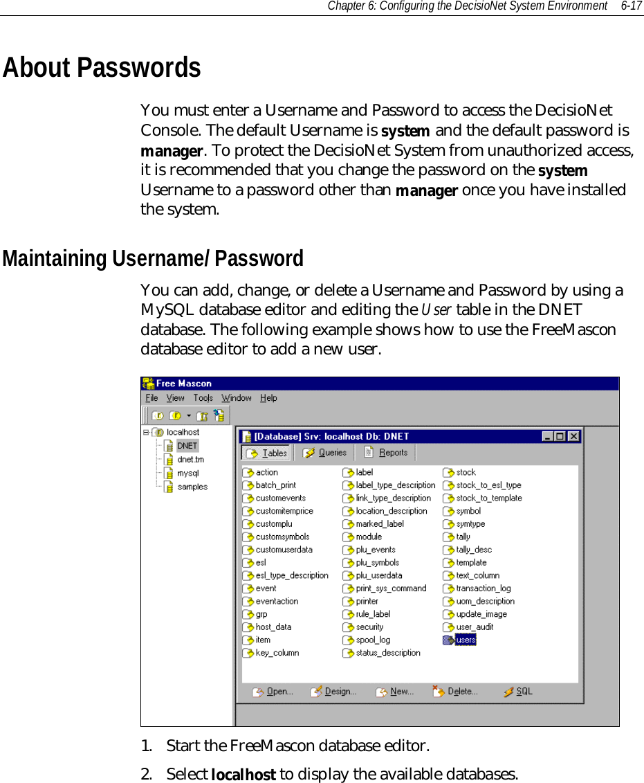 Chapter 6: Configuring the DecisioNet System Environment 6-17About PasswordsYou must enter a Username and Password to access the DecisioNetConsole. The default Username is system and the default password ismanager. To protect the DecisioNet System from unauthorized access,it is recommended that you change the password on the systemUsername to a password other than manager once you have installedthe system.Maintaining Username/ PasswordYou can add, change, or delete a Username and Password by using aMySQL database editor and editing the User table in the DNETdatabase. The following example shows how to use the FreeMascondatabase editor to add a new user.1. Start the FreeMascon database editor.2. Select localhost to display the available databases.