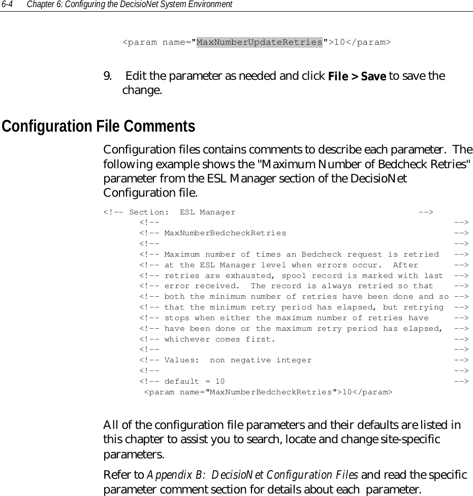6-4 Chapter 6: Configuring the DecisioNet System Environment&lt;param name=&quot;MaxNumberUpdateRetries&quot;&gt;10&lt;/param&gt;9.  Edit the parameter as needed and click File &gt; Save to save thechange.Configuration File CommentsConfiguration files contains comments to describe each parameter.  Thefollowing example shows the &quot;Maximum Number of Bedcheck Retries&quot;parameter from the ESL Manager section of the DecisioNetConfiguration file.&lt;!-- Section:  ESL Manager                                    --&gt;       &lt;!--                                                          --&gt;       &lt;!-- MaxNumberBedcheckRetries                                 --&gt;       &lt;!--                                                          --&gt;       &lt;!-- Maximum number of times an Bedcheck request is retried   --&gt;       &lt;!-- at the ESL Manager level when errors occur.  After       --&gt;       &lt;!-- retries are exhausted, spool record is marked with last  --&gt;       &lt;!-- error received.  The record is always retried so that    --&gt;       &lt;!-- both the minimum number of retries have been done and so --&gt;       &lt;!-- that the minimum retry period has elapsed, but retrying  --&gt;       &lt;!-- stops when either the maximum number of retries have     --&gt;       &lt;!-- have been done or the maximum retry period has elapsed,  --&gt;       &lt;!-- whichever comes first.                                   --&gt;       &lt;!--                                                          --&gt;       &lt;!-- Values:  non negative integer                            --&gt;       &lt;!--                                                          --&gt;       &lt;!-- default = 10                                             --&gt;        &lt;param name=&quot;MaxNumberBedcheckRetries&quot;&gt;10&lt;/param&gt;All of the configuration file parameters and their defaults are listed inthis chapter to assist you to search, locate and change site-specificparameters.Refer to Appendix B:  DecisioNet Configuration Files and read the specificparameter comment section for details about each  parameter.