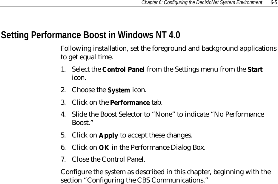 Chapter 6: Configuring the DecisioNet System Environment 6-5Setting Performance Boost in Windows NT 4.0Following installation, set the foreground and background applicationsto get equal time.1. Select the Control Panel from the Settings menu from the Starticon.2. Choose the System icon.3. Click on the Performance tab.4. Slide the Boost Selector to “None” to indicate “No PerformanceBoost.”5. Click on Apply to accept these changes.6. Click on OK in the Performance Dialog Box.7. Close the Control Panel.Configure the system as described in this chapter, beginning with thesection “Configuring the CBS Communications.”
