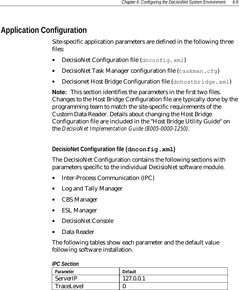 Chapter 6: Configuring the DecisioNet System Environment 6-9Application ConfigurationSite-specific application parameters are defined in the following threefiles:• DecisioNet Configuration file (dnconfig.xml)• DecisioNet Task Manager configuration file (taskman.cfg)• Decisionet Host Bridge Configuration file (dnhostbridge.xml)Note:  This section identifies the parameters in the first two files.Changes to the Host Bridge Configuration file are typically done by theprogramming team to match the site-specific requirements of theCustom Data Reader. Details about changing the Host BridgeConfiguration file are included in the &quot;Host Bridge Utility Guide&quot; onthe DecisioNet Implementation Guide (B005-0000-1250).DecisioNet Configuration file (dnconfig.xml)The DecisioNet Configuration contains the following sections withparameters specific to the individual DecisioNet software module.• Inter-Process Communication (IPC)• Log and Tally Manager• CBS Manager• ESL Manager• DecisioNet Console• Data ReaderThe following tables show each parameter and the default valuefollowing software installation.IPC SectionParameter DefaultServerIP 127.0.0.1TraceLevel 0