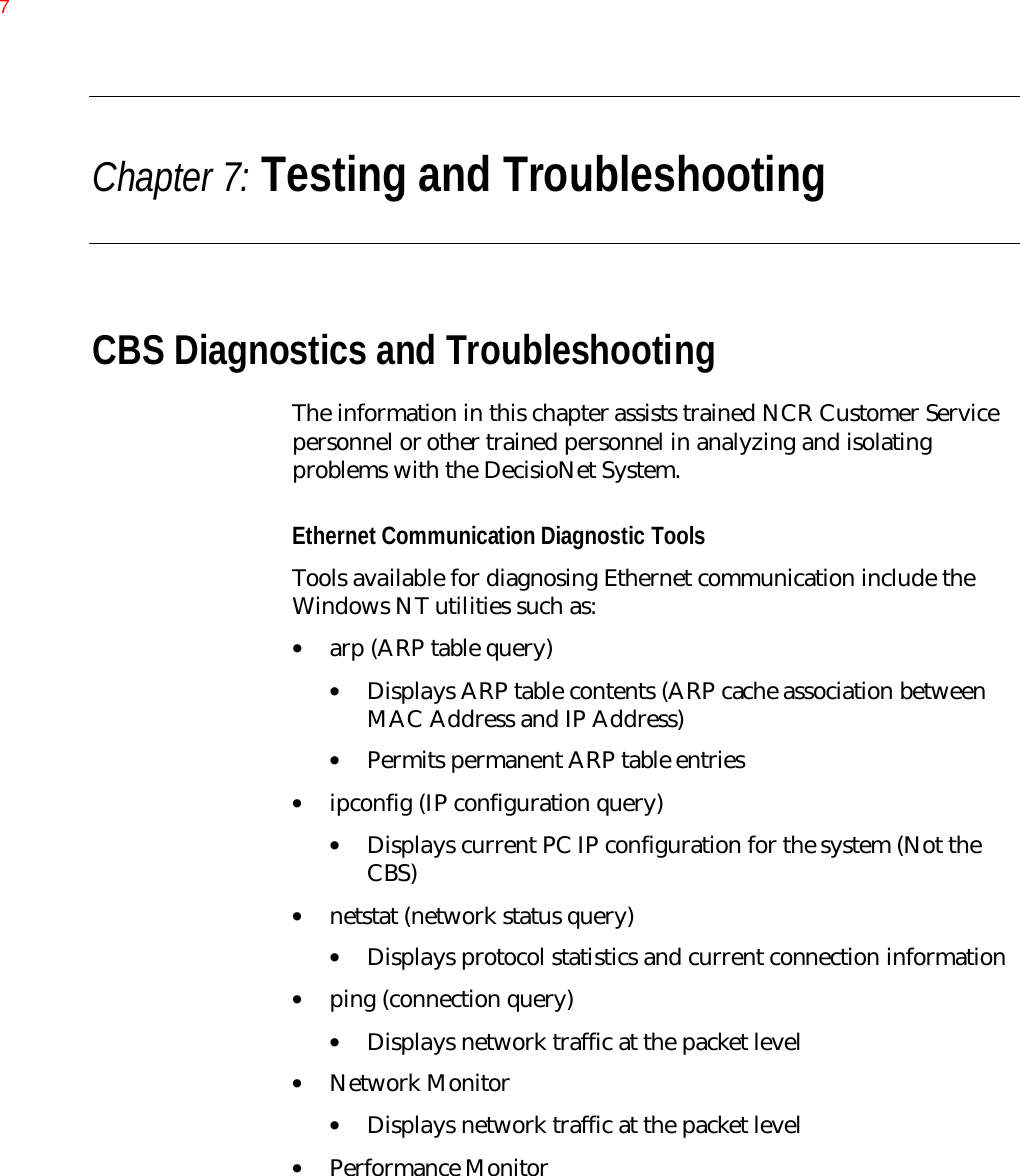 Chapter 7: Testing and TroubleshootingCBS Diagnostics and TroubleshootingThe information in this chapter assists trained NCR Customer Servicepersonnel or other trained personnel in analyzing and isolatingproblems with the DecisioNet System.Ethernet Communication Diagnostic ToolsTools available for diagnosing Ethernet communication include theWindows NT utilities such as:• arp (ARP table query)• Displays ARP table contents (ARP cache association betweenMAC Address and IP Address)• Permits permanent ARP table entries• ipconfig (IP configuration query)• Displays current PC IP configuration for the system (Not theCBS)• netstat (network status query)• Displays protocol statistics and current connection information• ping (connection query)• Displays network traffic at the packet level• Network Monitor• Displays network traffic at the packet level• Performance Monitor7