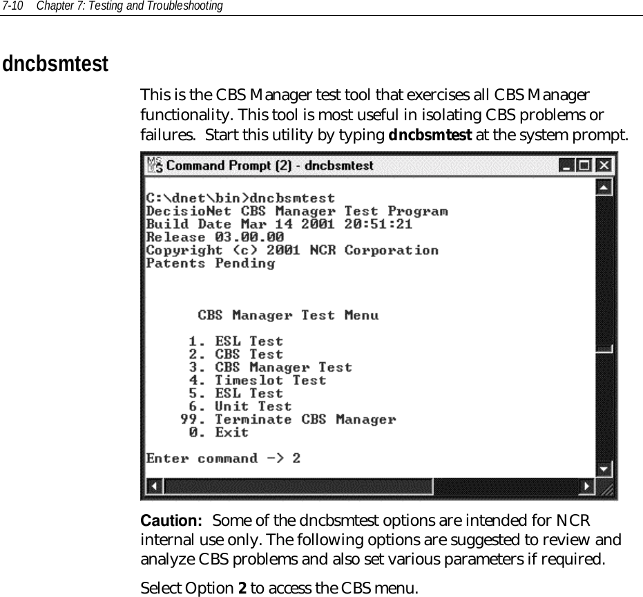 7-10 Chapter 7: Testing and TroubleshootingdncbsmtestThis is the CBS Manager test tool that exercises all CBS Managerfunctionality. This tool is most useful in isolating CBS problems orfailures.  Start this utility by typing dncbsmtest at the system prompt.Caution:  Some of the dncbsmtest options are intended for NCRinternal use only. The following options are suggested to review andanalyze CBS problems and also set various parameters if required.Select Option 2 to access the CBS menu.