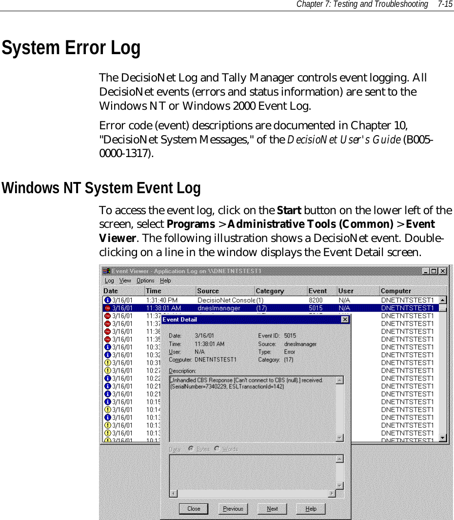 Chapter 7: Testing and Troubleshooting 7-15System Error LogThe DecisioNet Log and Tally Manager controls event logging. AllDecisioNet events (errors and status information) are sent to theWindows NT or Windows 2000 Event Log.Error code (event) descriptions are documented in Chapter 10,&quot;DecisioNet System Messages,&quot; of the DecisioNet User&apos;s Guide (B005-0000-1317).Windows NT System Event LogTo access the event log, click on the Start button on the lower left of thescreen, select Programs &gt; Administrative Tools (Common) &gt; EventViewer. The following illustration shows a DecisioNet event. Double-clicking on a line in the window displays the Event Detail screen.